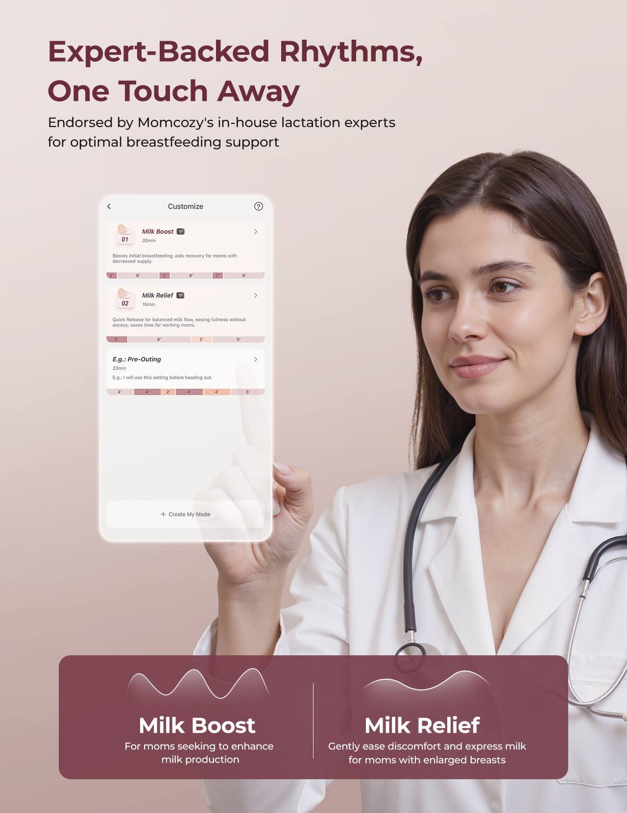 Expert-Backed Rhythms, One Touch Away
Endorsed by Momcozy's in-house lactation experts for optimal breastfeeding support

Customize
1. Milk Boost
- 30 min
- Boosts initial breastfeeding. Aid recovery for moms with decreased supply.
- E.g.: Pre-Outing
- 23 min
- I will use this setting before heading out.
- Create My Mode

2. Milk Relief
- 15 min
- Quick Release for balanced milk flow, easing fullness without excess. Saves time for working moms.
- E.g.: Pre-Outing
- 23 min
- I will use this setting before heading out.

Milk Boost
For moms seeking to enhance milk production

Milk Relief
Gently ease discomfort and express milk for moms with enlarged breasts