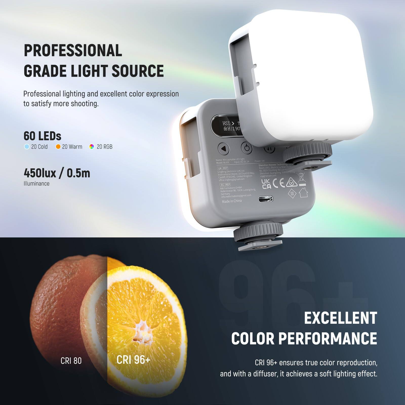 **PROFESSIONAL GRADE LIGHT SOURCE**

Professional lighting and excellent color expression to satisfy more shooting.

- **60 LEDs**
  - 20 Cold
  - 20 Warm
  - 20 RGB

- **450lux / 0.5m**
  - Illuminance

**EXCELLENT COLOR PERFORMANCE**

CRI 96+ ensures true color reproduction, and with a diffuser, it achieves a soft lighting effect.

- CRI 80
- CRI 96+