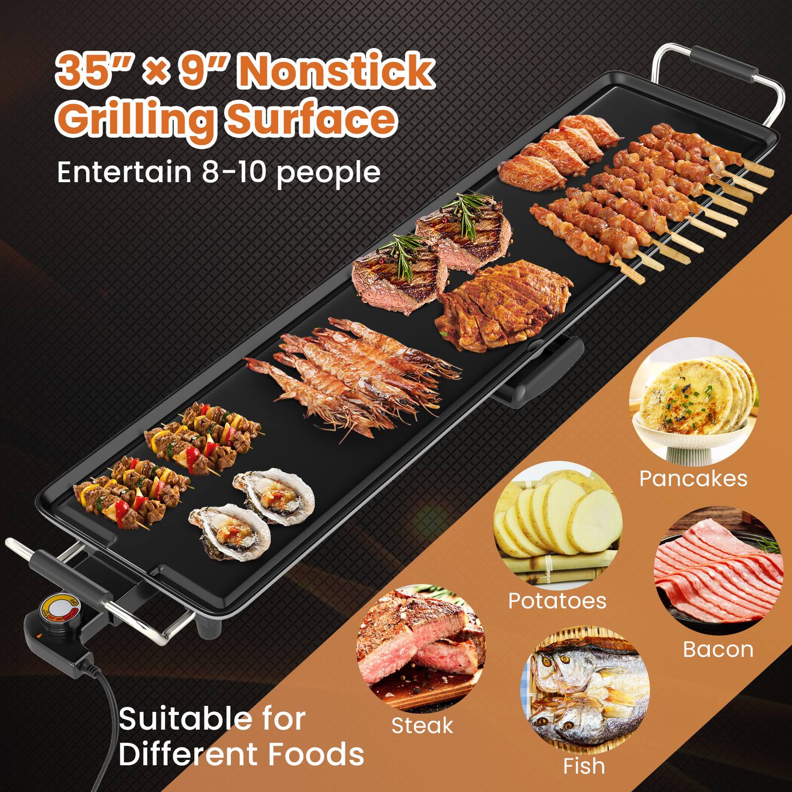 35" x 9" Nonstick Grilling Surface  
Entertain 8-10 people  

Suitable for Different Foods  
- Steak  
- Fish  
- Potatoes  
- Bacon  
- Pancakes