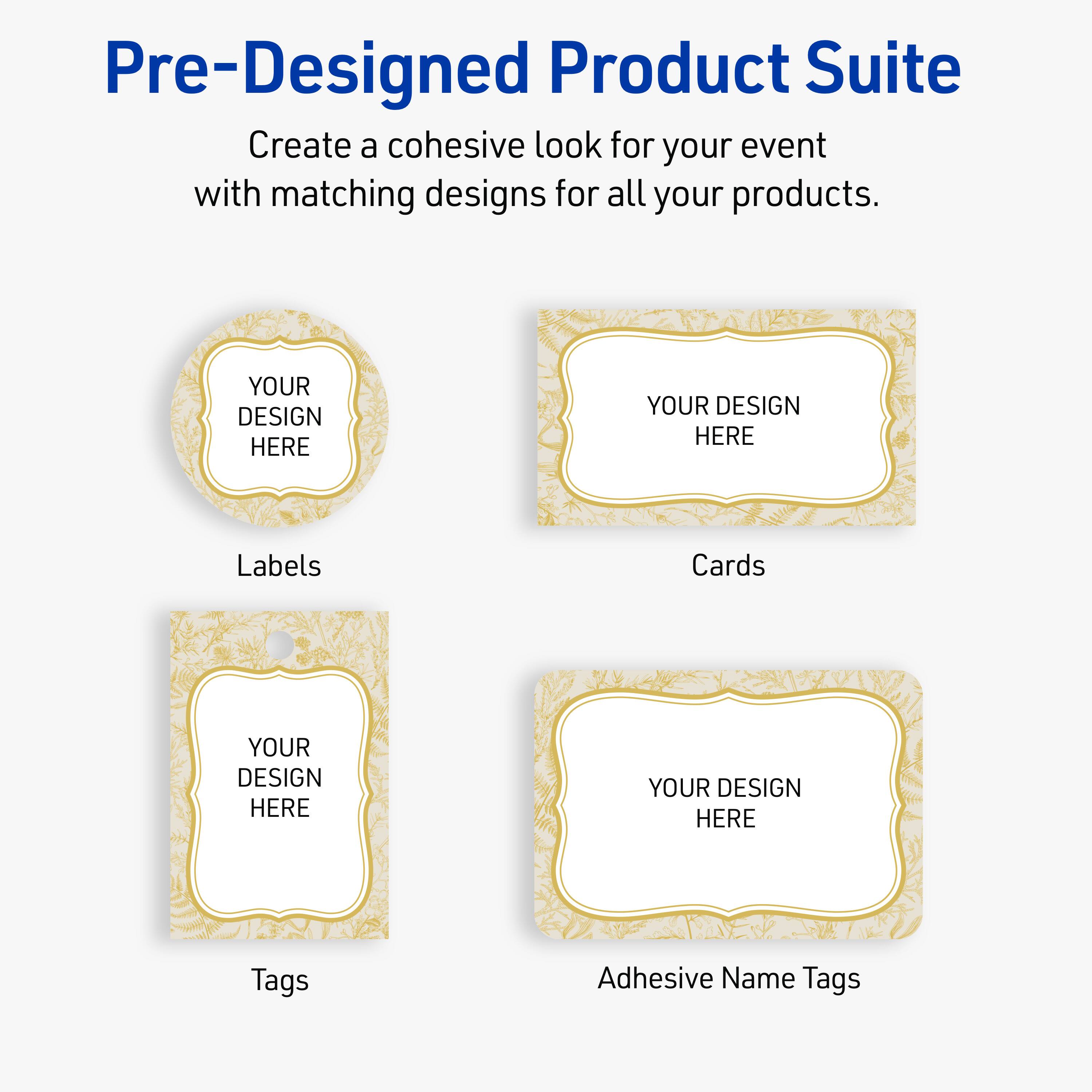 Pre-Designed Product Suite

Create a cohesive look for your event with matching designs for all your products.

Labels
YOUR DESIGN HERE

Cards
YOUR DESIGN HERE

Tags
YOUR DESIGN HERE

Adhesive Name Tags
YOUR DESIGN HERE