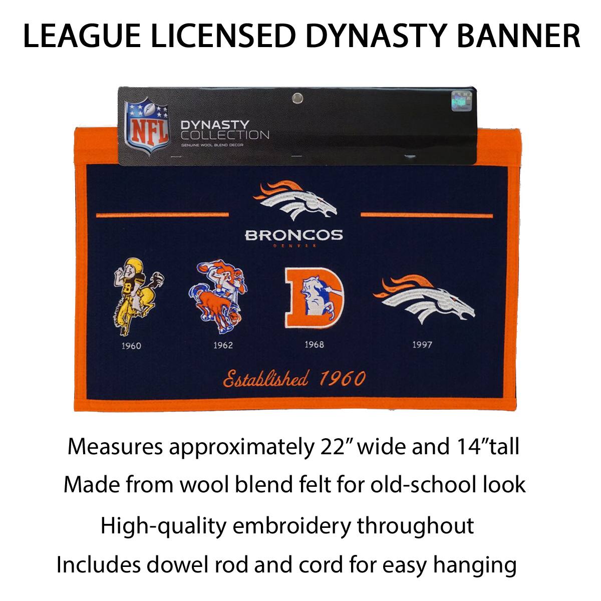 LEAGUE LICENSED DYNASTY BANNER

DYNASTY COLLECTION
GENUINE WOOL BLEND DECOR

BRONCOS
DENVER
Established 1960

1960 1962 1968 1997

Measures approximately 22" wide and 14" tall
Made from wool blend felt for old-school look
High-quality embroidery throughout
Includes dowel rod and cord for easy hanging