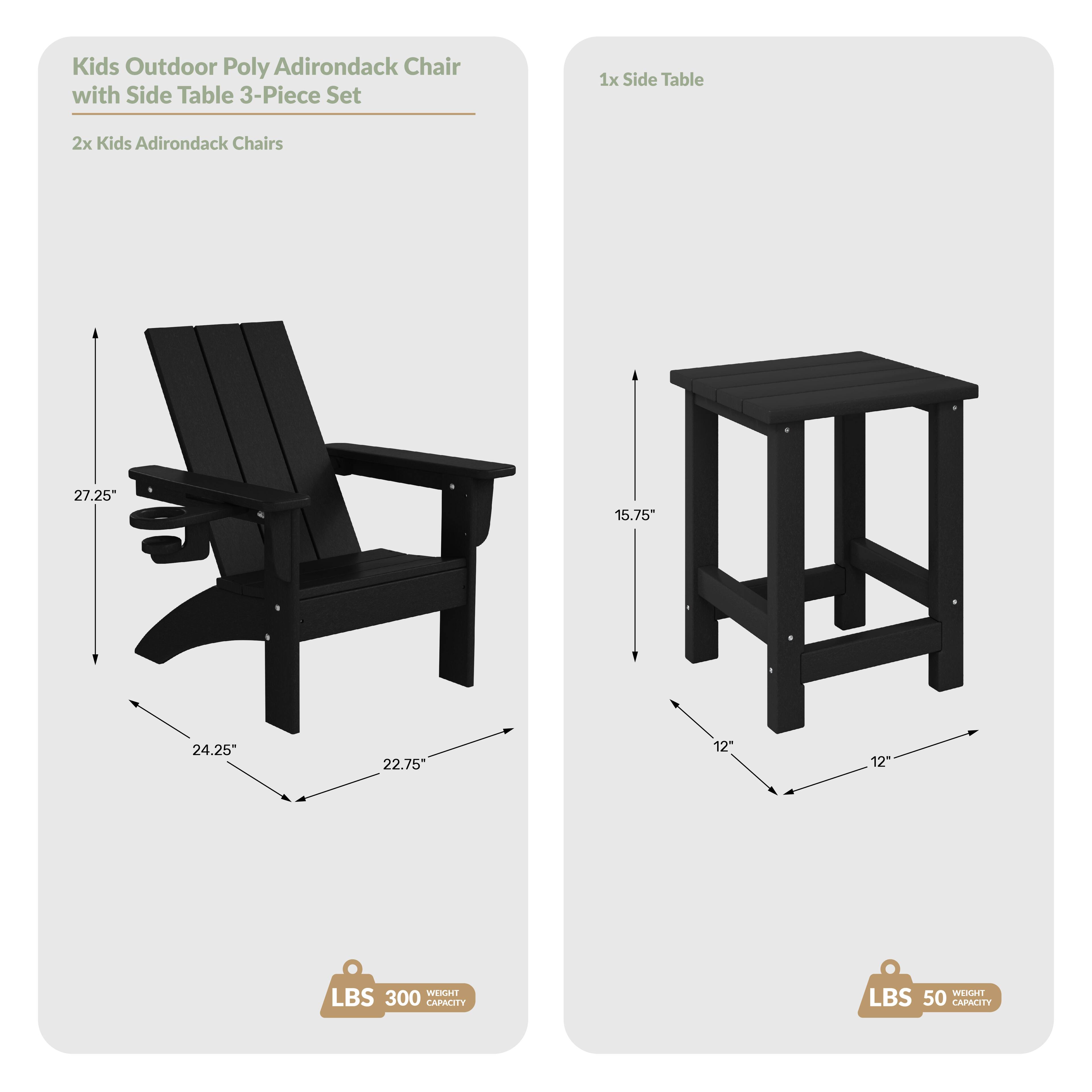 Kids Outdoor Poly Adirondack Chair with Side Table 3-Piece Set

1x Side Table
2x Kids Adirondack Chairs

Dimensions:
- Chair: 27.25" (height), 24.25" (width), 22.75" (depth)
- Table: 15.75" (height), 12" (width), 12" (depth)

Weight Capacity:
- Chair: 300 lbs
- Table: 50 lbs