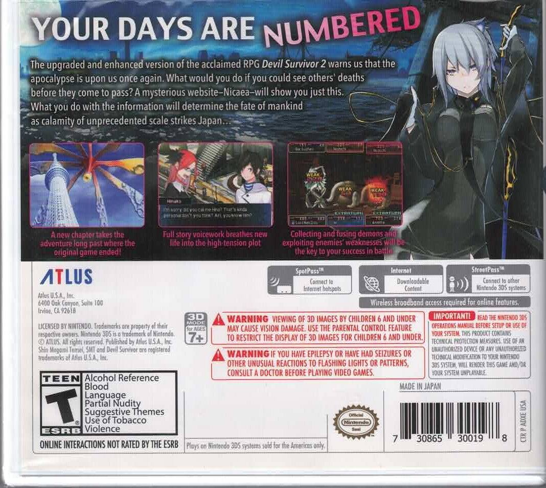 YOUR DAYS ARE NUMBERED

The upgraded and enhanced version of the acclaimed RPG Devil Survivor 2 warns that the apocalypse is upon us once again. What would you do if you could see others' deaths before they come to pass? A mysterious website—Nicaea—will show you just this. What you do with the information will determine the fate of mankind as a calamity of unprecedented scale strikes Japan...

A new chapter takes the story into the high-tension plot, exploiting enemies' weaknesses will be the key to your success in battle! Collecting and fusing demons and adventure long past where the original game ended!

SpotPass™ Internet StreetPass™

ATLUS
6400 Oak Canyon, Suite 100
Irvine, CA 92618

3D WARNING: VIEWING IMAGES BY CHILDREN 6 AND UNDER MAY CAUSE VISION DAMAGE. USE THE PARENTAL CONTROL FEATURE TO RESTRICT THE DISPLAY OF 3D IMAGES FOR CHILDREN 6 AND UNDER.

WARNING: OTHER UNUSUAL REACTIONS TO FLASHING LIGHTS OR PATTERNS, CONSULT A DOCTOR BEFORE PLAYING VIDEO GAMES.

IMPORTANT: READ THE NINTENDO 3DS SYSTEM OPERATIONS MANUAL BEFORE SETUP OR