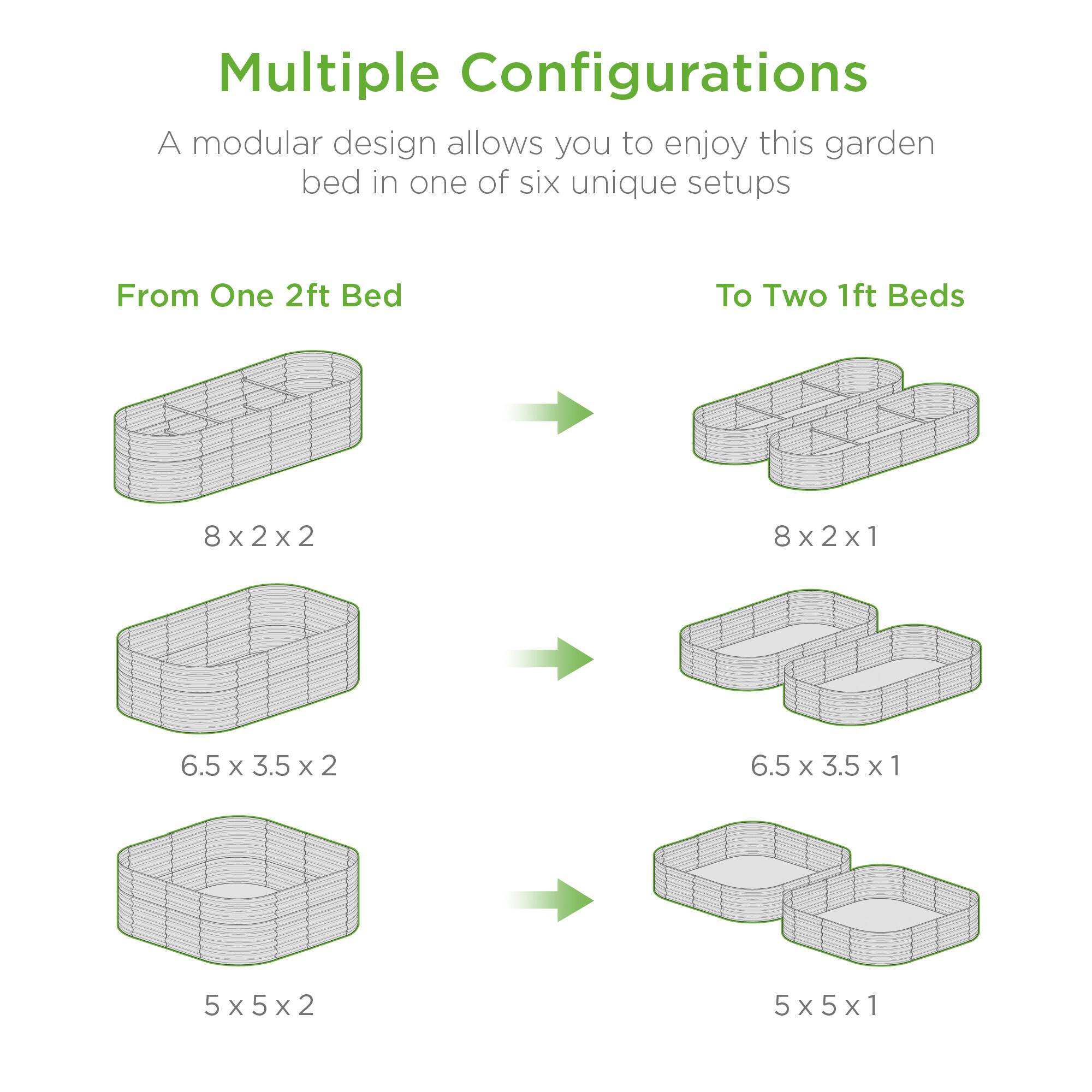 Multiple Configurations

A modular design allows you to enjoy this garden bed in one of six unique setups

From One 2ft Bed

8 x 2 x 2

6.5 x 3.5 x 2

5 x 5 x 2

To Two 1ft Beds

8 x 2 x 1

6.5 x 3.5 x 1

5 x 5 x 1