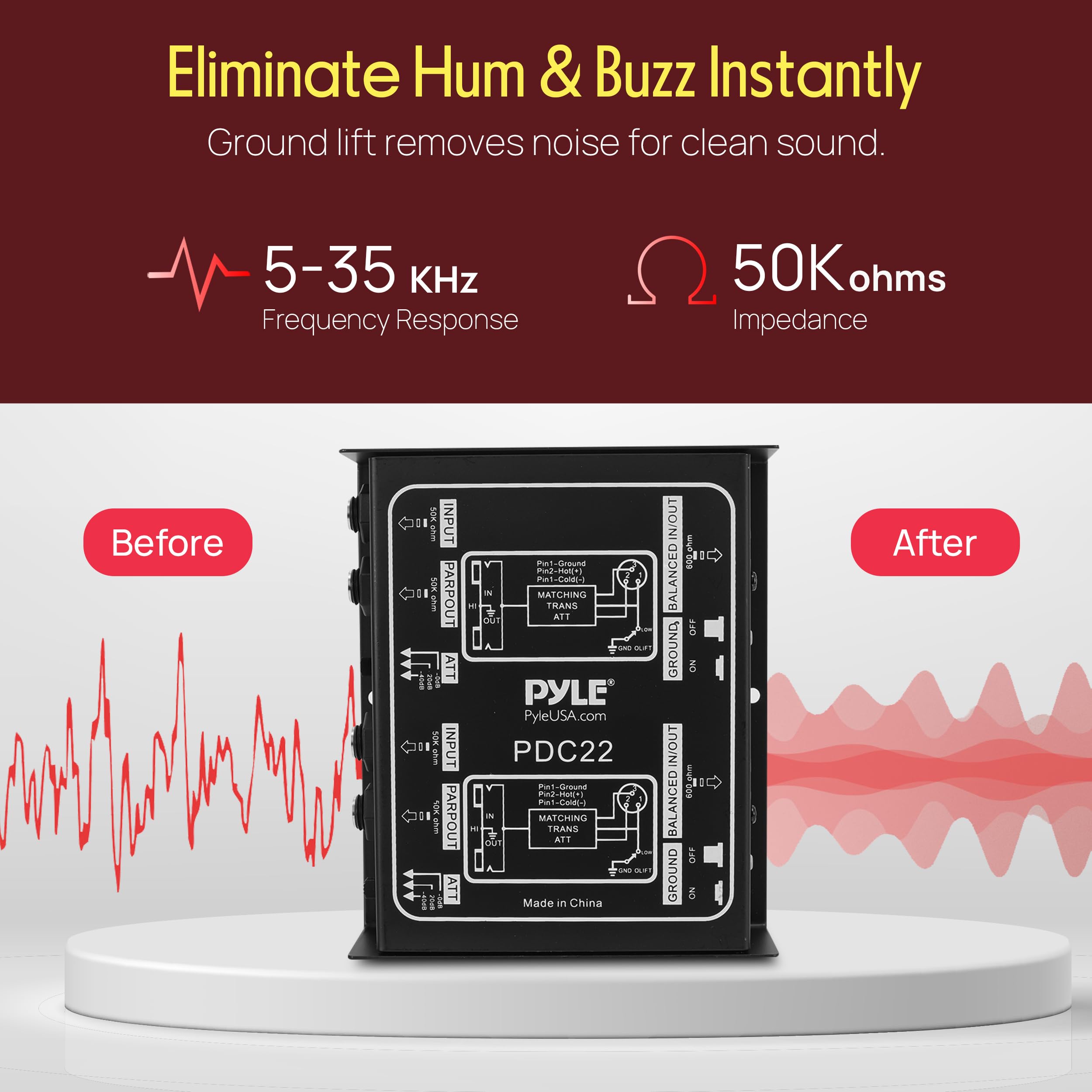 Eliminate Hum & Buzz Instantly  
Ground lift removes noise for clean sound.  

5-35 kHz Frequency Response  
50K ohms Impedance  

Before  
After  

PYLE  
PyleUSA.com  
PDC22  
Made in China  

IN/OUT BALANCED IN/OUT 600.ghm  
BALANCED IN/OUT 400.hm  
10 FD GROUND  
8 After