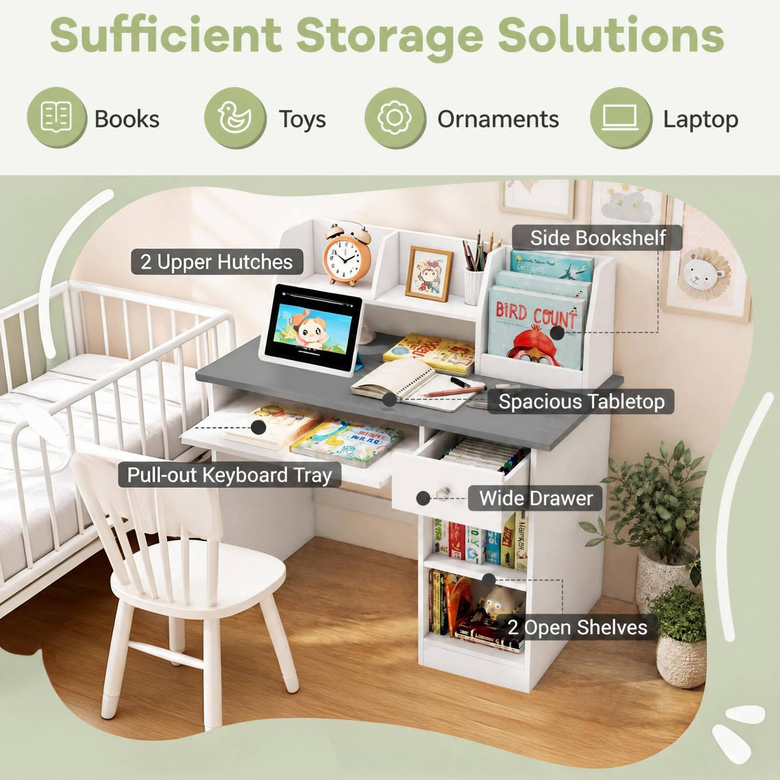 Sufficient Storage Solutions
Books
Toys
Ornaments
Laptop
2 Upper Hutches
Side Bookshelf
Pull-out Keyboard Tray
Spacious Tabletop Wide Drawer
2 Open Shelves