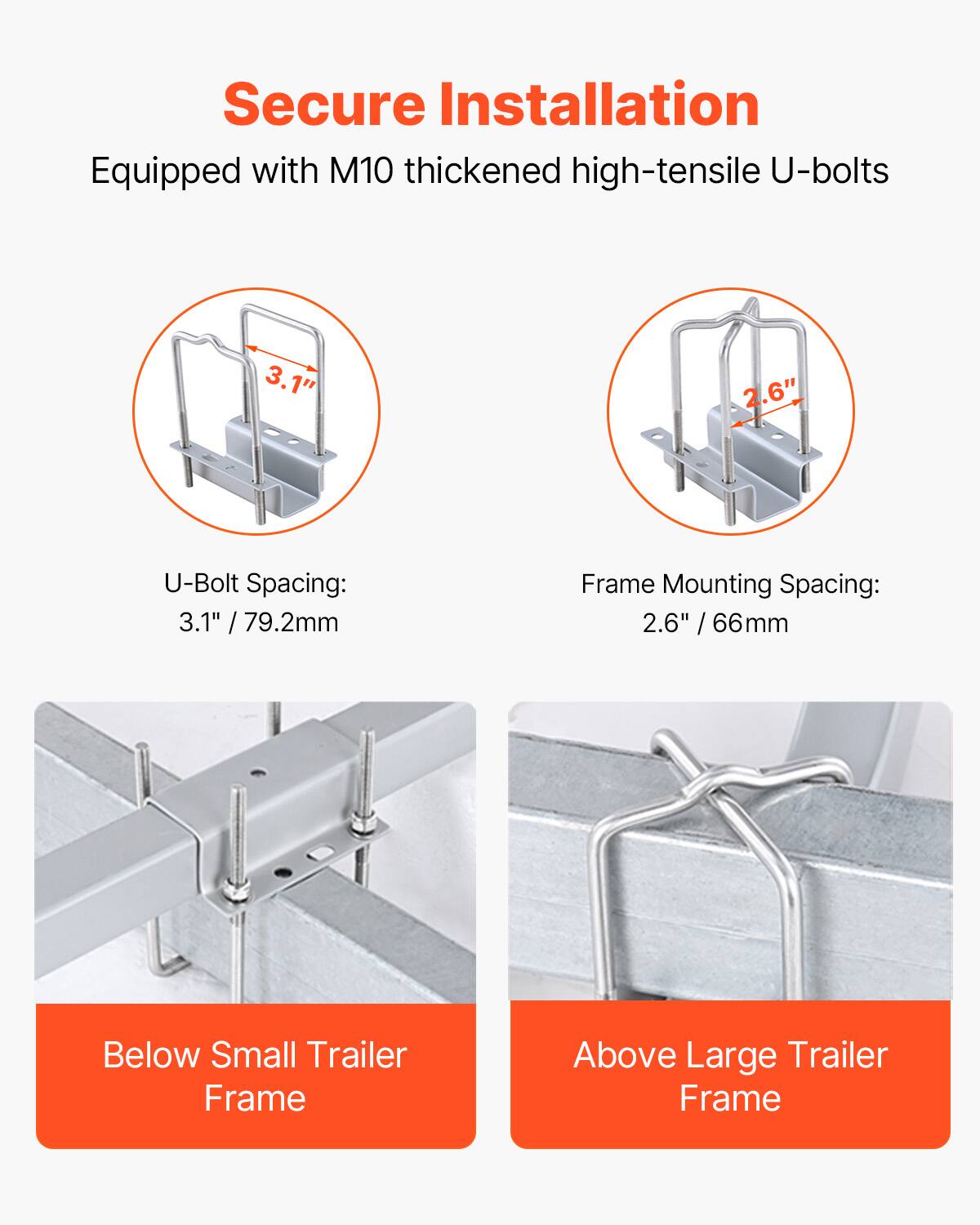 Secure Installation  
Equipped with M10 thickened high-tensile U-bolts  

U-Bolt Spacing:  
3.1" / 79.2mm  

Frame Mounting Spacing:  
2.6" / 66mm  

Below Small Trailer Frame  
Above Large Trailer Frame