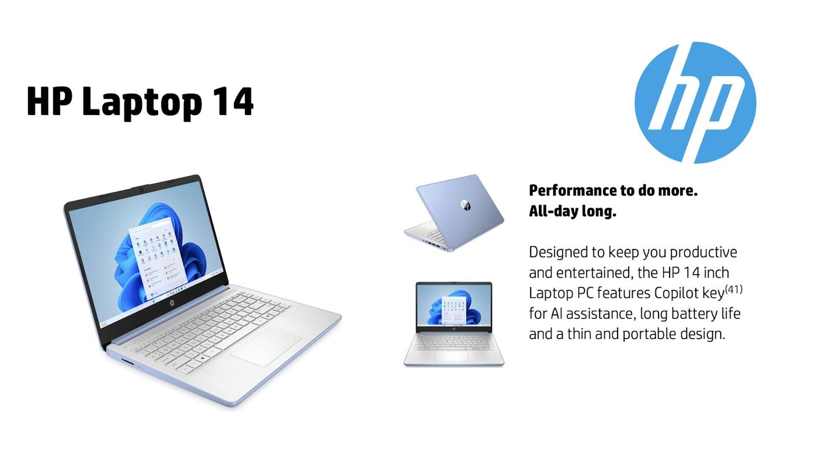 HP Laptop 14

Performance to do more. All-day long.

Designed to keep you productive and entertained, the HP 14 inch Laptop PC features Copilot key(41) for AI assistance, long battery life and a thin and portable design.