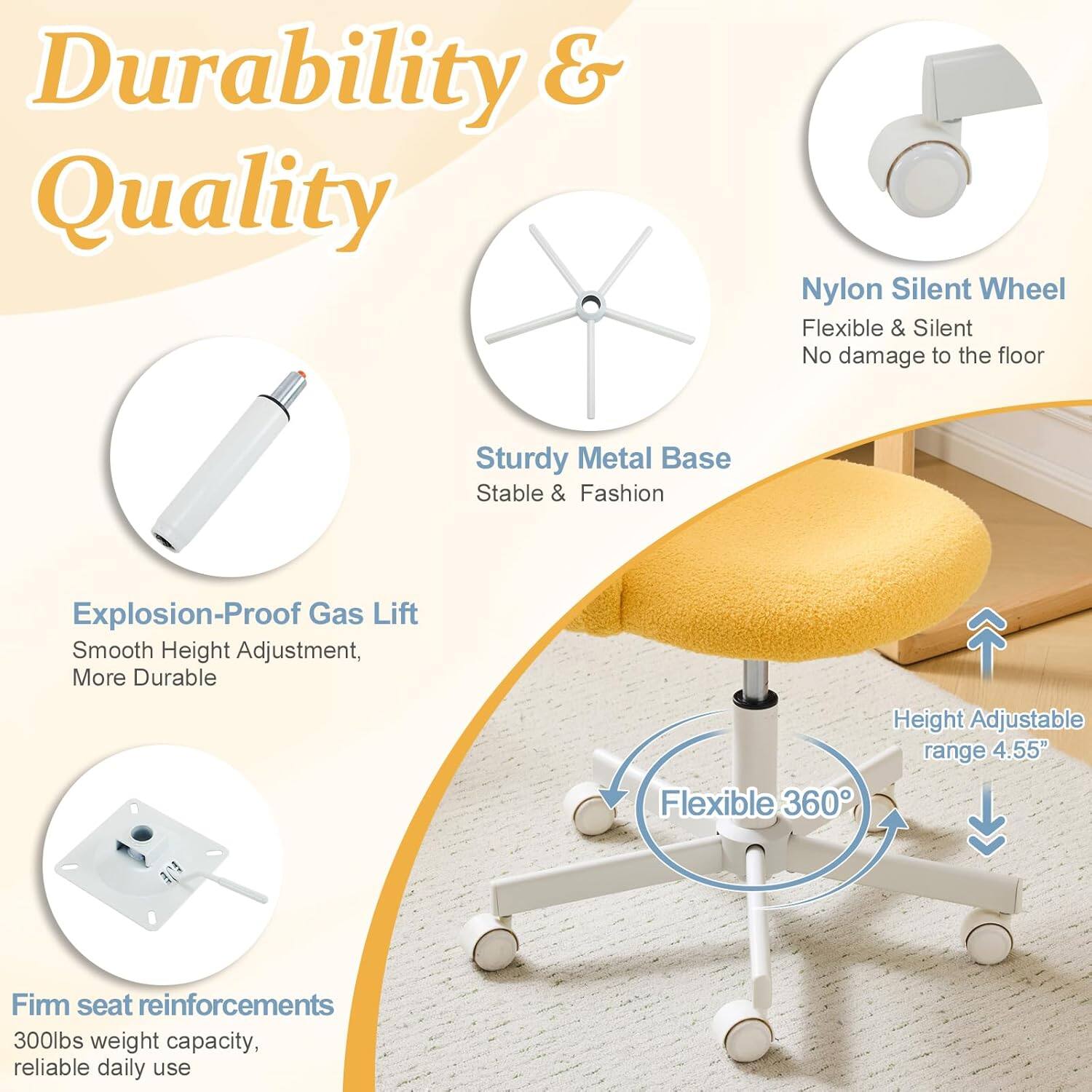 Durability & Quality

- Nylon Silent Wheel: Flexible & Silent, No damage to the floor
- Sturdy Metal Base: Stable & Fashion
- Explosion-Proof Gas Lift: Smooth Height Adjustment, More Durable
- Height Adjustable range: 4.55"
- Flexible 360°
- Firm seat reinforcements: 300lbs weight capacity, reliable daily use