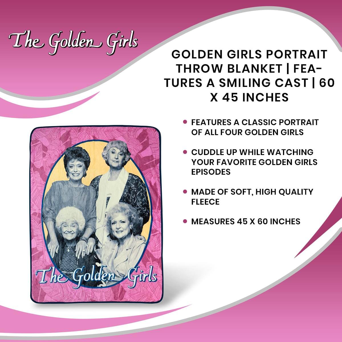 The Golden Girls GOLDEN GIRLS PORTRAIT THROW BLANKET | FEATURES A SMILING CAST | 60 X 45 INCHES

- FEATURES A CLASSIC PORTRAIT OF ALL FOUR GOLDEN GIRLS
- CUDDLE UP WHILE WATCHING YOUR FAVORITE GOLDEN GIRLS EPISODES
- MADE OF SOFT, HIGH QUALITY FLEECE
- MEASURES 45 X 60 INCHES

The Golden Girls