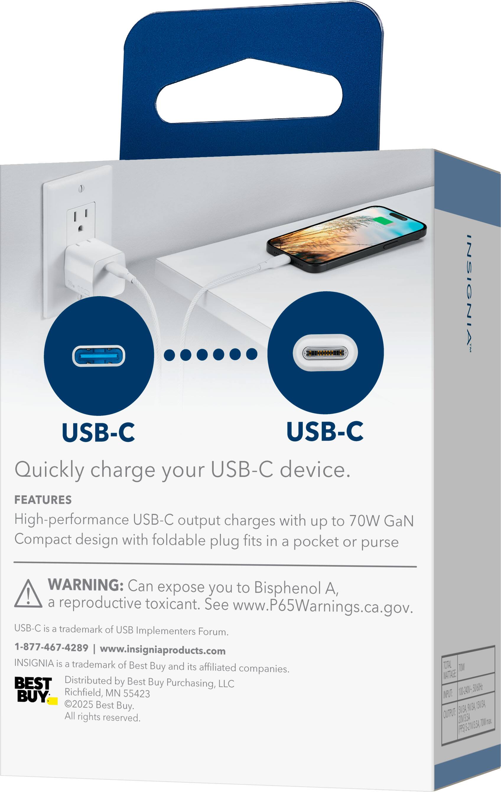USB-C USB-C  
Quickly charge your USB-C device.  

FEATURES  
High-performance USB-C output charges with up to 70W GaN  
Compact design with foldable plug fits in a pocket or purse  

WARNING: Can expose you to Bisphenol A, a reproductive toxicant. See www.P65Warnings.ca.gov.  

USB-C is a trademark of USB Implementers Forum.  

1-877-467-4289 | www.insigniaproducts.com  

INSIGNIA is a trademark of Best Buy and its affiliated companies.  

Distributed by Best Buy Purchasing, LLC  
Richfield, MN 55423  

©2025 Best Buy. All rights reserved.  

OV3SA FS52VE5A