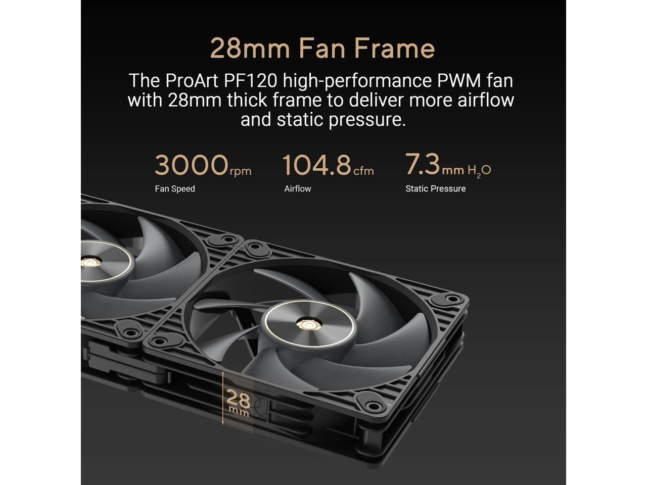 28mm Fan Frame  
The ProArt PF120 high-performance PWM fan with 28mm thick frame to deliver more airflow and static pressure.  
3000 rpm Fan Speed  
104.8 cfm Airflow  
7.3 mm H2O Static Pressure  
28 mm