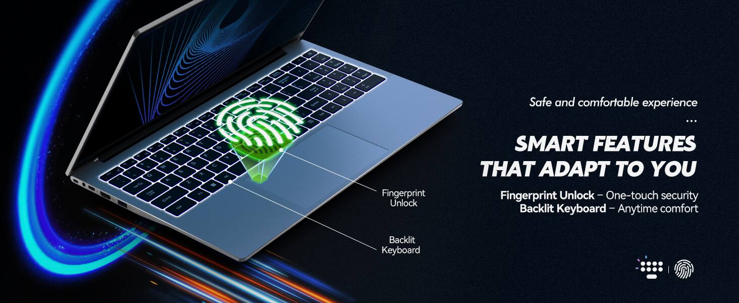 Safe and comfortable experience

SMART FEATURES THAT ADAPT TO YOU

Fingerprint Unlock - One-touch security
Backlit Keyboard - Anytime comfort
