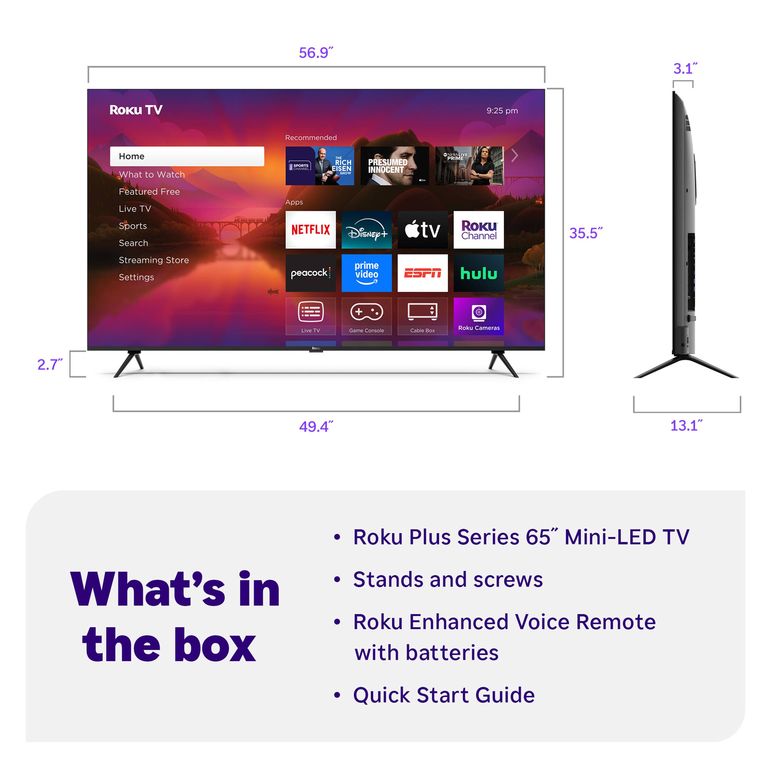 56.9" Roku TV  
9:25 pm  
Recommended  
Home  
What to Watch  
Featured Free  
Live TV  
Sports  
Search  
Streaming Store  
Settings  
NETFLIX  
Disney+  
tv  
Roku Channel  
ESPN  
hulu  
peacock  
prime video  
Live TV  
Game Console  
Cable Box  
Roku Cameras  

What's in the box  
Roku Plus Series 65" Mini-LED TV  
Stands and screws  
Roku Enhanced Voice Remote with batteries  
Quick Start Guide  

2.7"  
35.5"  
49.4"  
3.1"  
13.1"