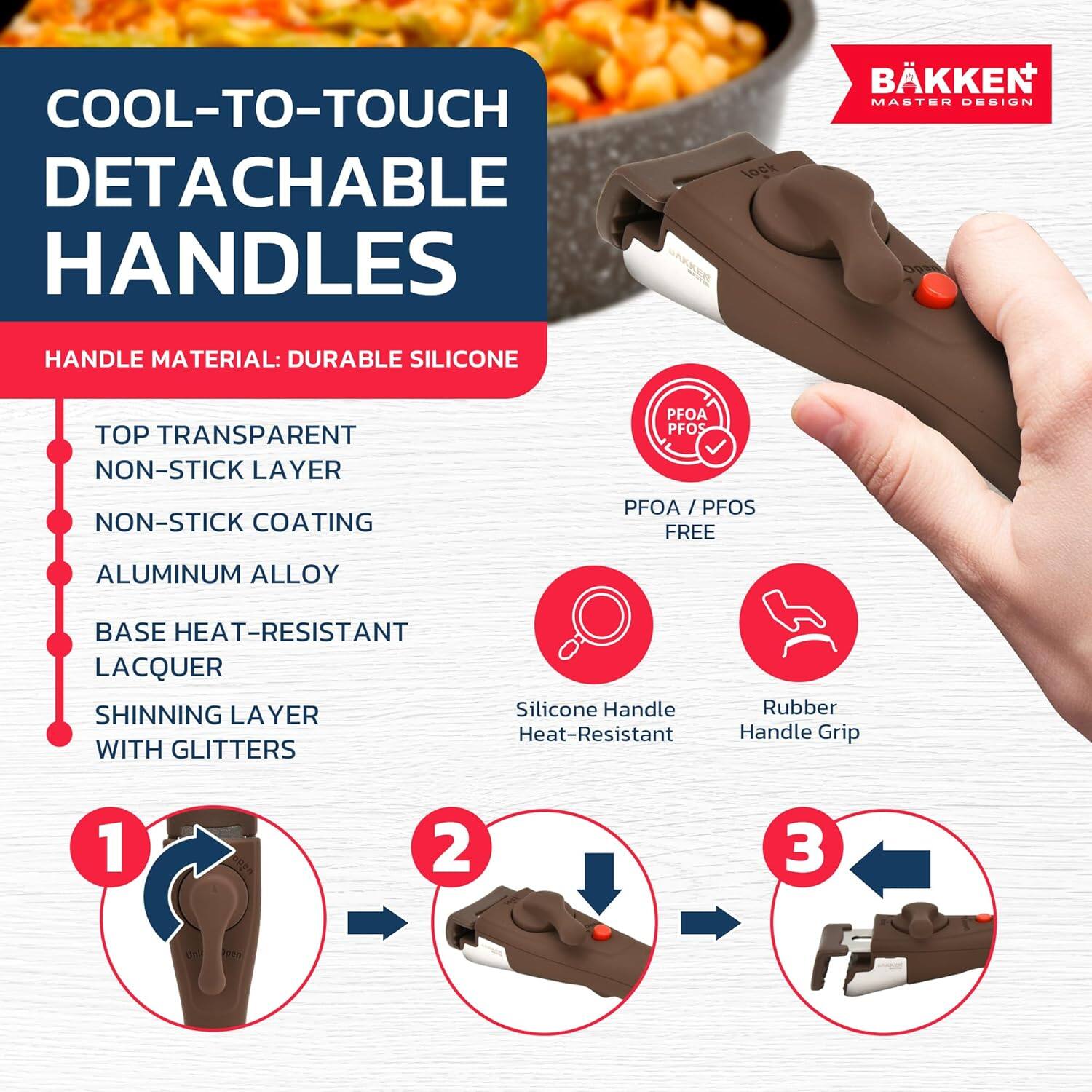 COOL-TO-TOUCH DETACHABLE HANDLES

HANDLE MATERIAL: DURABLE SILICONE

- TOP TRANSPARENT NON-STICK LAYER
- NON-STICK COATING
- ALUMINUM ALLOY
- BASE HEAT-RESISTANT LACQUER
- SHINNING LAYER WITH GLITTERS

PFOA / PFOS FREE

1. Silicone Handle Heat-Resistant
2. Rubber Handle Grip

BÄKKEN MASTER DESIGN