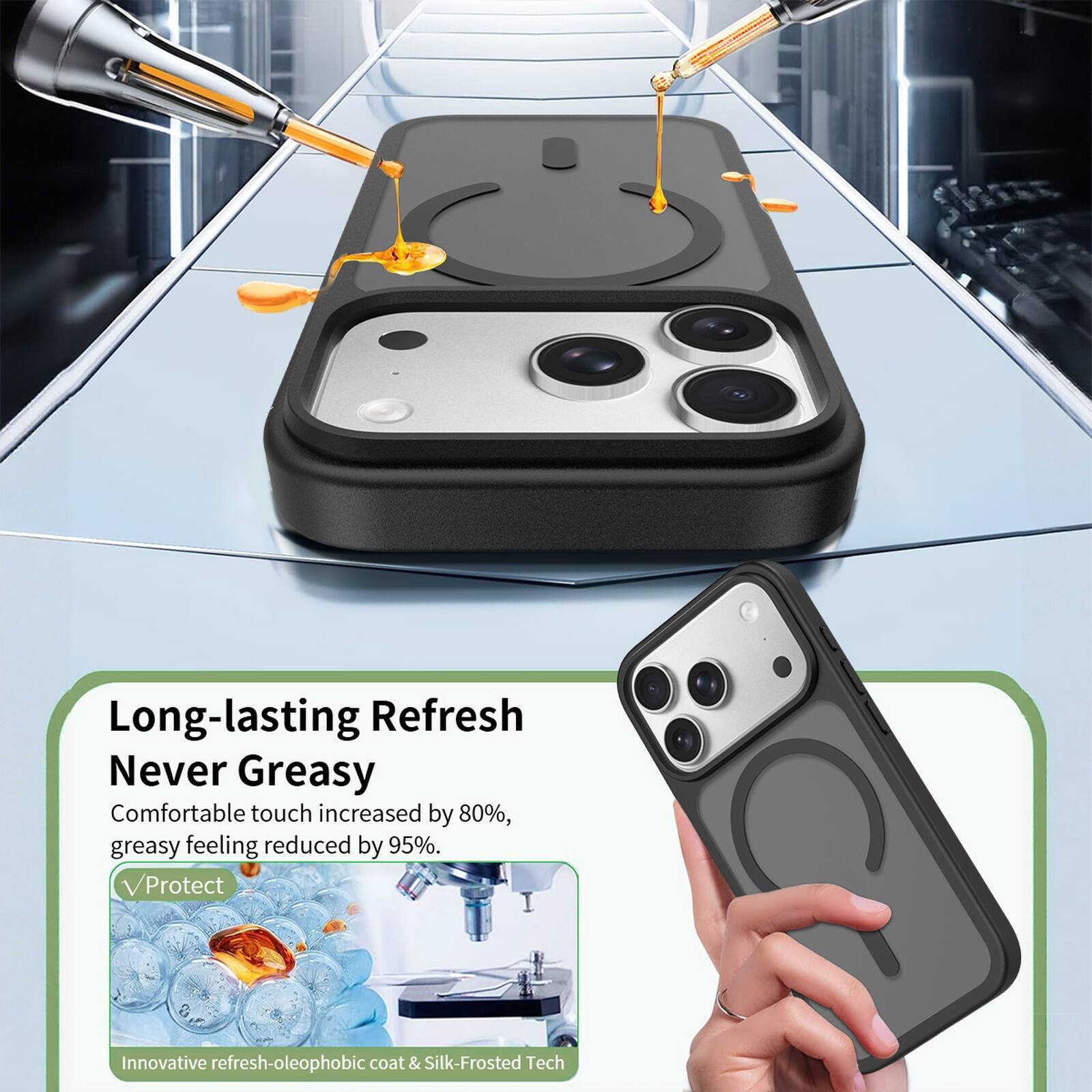 Long-lasting Refresh  
Never Greasy  
Comfortable touch increased by 80%, greasy feeling reduced by 95%.  
Protect  
Innovative refresh-oleophobic coat & Silk-Frosted Tech
