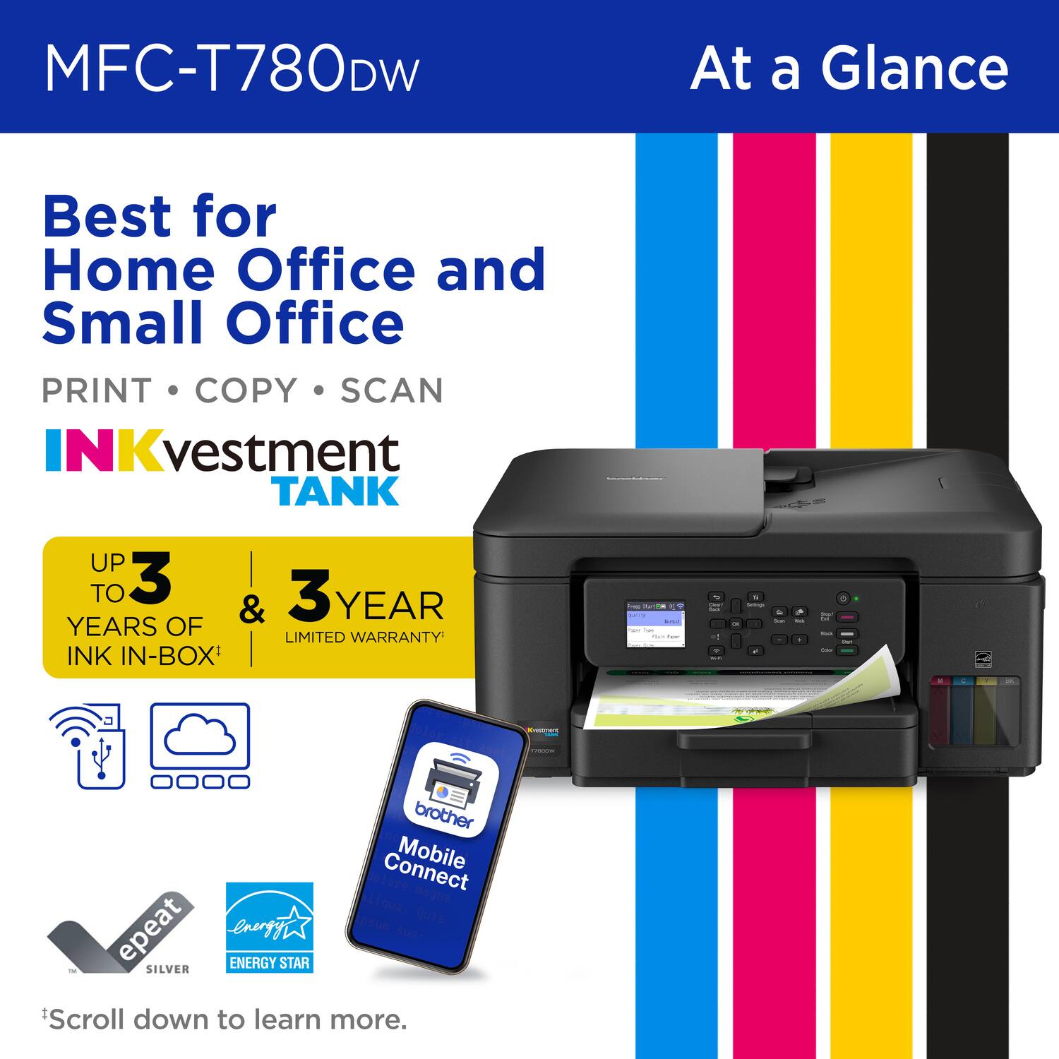MFC-T780DW At a Glance Best for Home Office and Small Office PRINT COPY SCAN INKvestment TANK UP TO 3 YEARS OF INK IN-BOX & 3 YEAR LIMITED WARRANTY - | - | - - - - : - I brother Connect Mobile Connect epeat SILVER energy ENERGY STAR Scroll down to learn more.