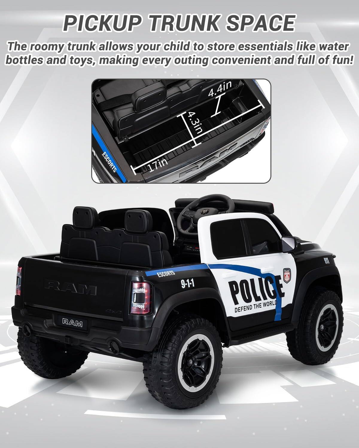 PICKUP TRUNK SPACE

The roomy trunk allows your child to store essentials like water bottles and toys, making every outing convenient and full of fun!

4.4in  
4.3in  
17in  

ESCORTS  
RAM  
ESCORTS  
9-1-1  
POLICE  
DEFEND THE WORLD
