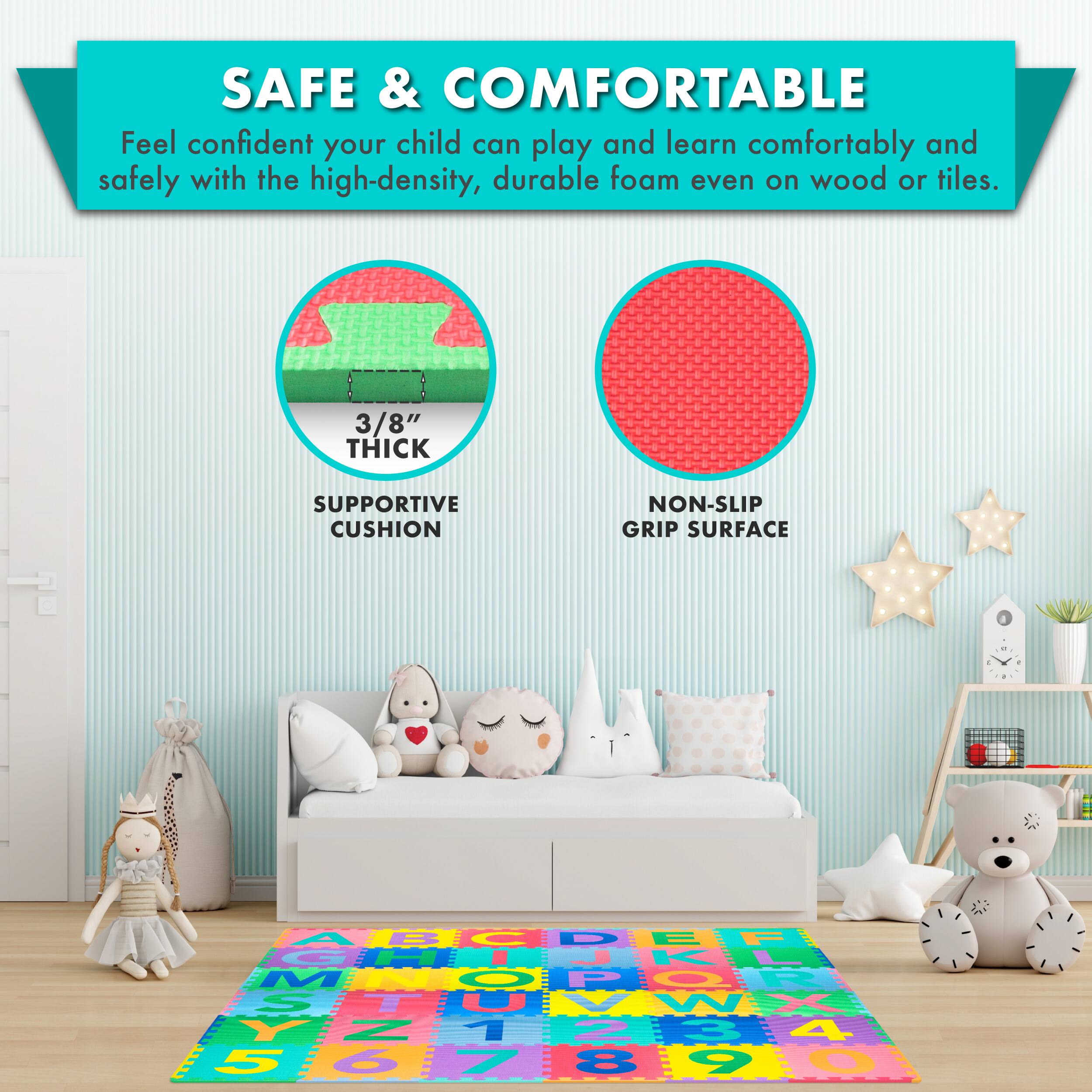 SAFE & COMFORTABLE

Feel confident your child can play and learn comfortably and safely with the high-density, durable foam even on wood or tiles.

3/8" THICK SUPPORTIVE CUSHION

NON-SLIP GRIP SURFACE
