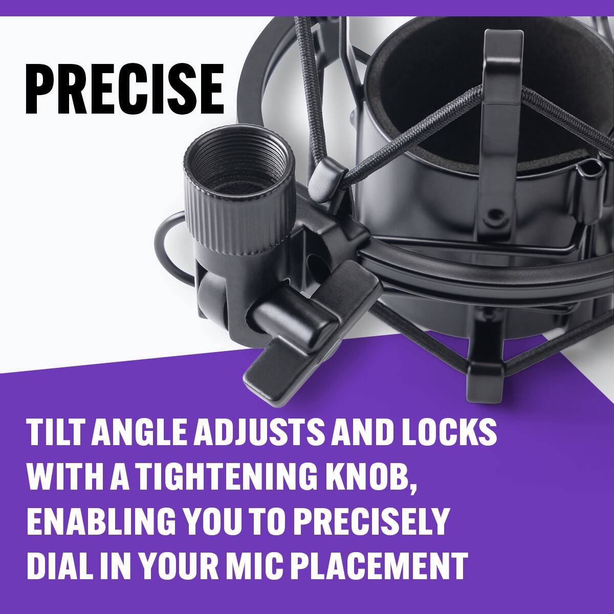 PRECISE

TILT ANGLE ADJUSTS AND LOCKS WITH A TIGHTENING KNOB, ENABLING YOU TO PRECISELY DIAL IN YOUR MIC PLACEMENT