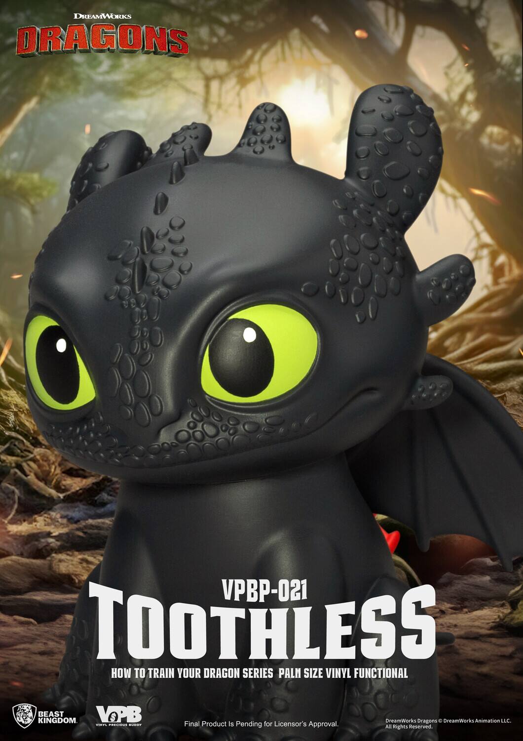 DREAMWORKS DRAGONS  
VPBP-021  
TOOTHLESS  
HOW TO TRAIN YOUR DRAGON SERIES PALM SIZE VINYL FUNCTIONAL  

BEAST KINGDOM  
VOPB  

Final Product Is Pending for Licensor's Approval.  
All Rights Reserved.  

DreamWorks Dragons © DreamWorks Animation LLC.