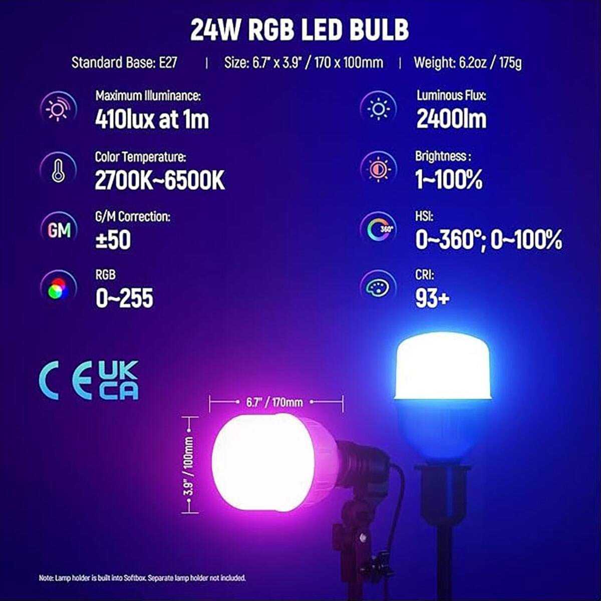 24W RGB LED BULB  
Standard Base: E27  
Size: 6.7" x 3.9" / 170 x 100mm  
Weight: 6.2oz / 175g  

Maximum Illuminance: 410lux at 1m  
Luminous Flux: 2400lm  
Color Temperature: 2700K~6500K  
Brightness: 1~100%  
GM Correction: ±50  
RGB: 0~255  
HSI: 0~360°, 0~100%  
CRI: 93+  

UK C E CA  

Note: Lamp holder is built into Softbox. Separate lamp holder not included.