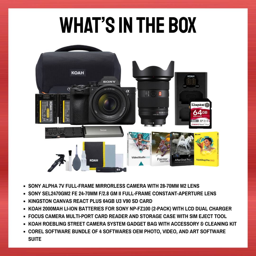 WHAT'S IN THE BOX

- SONY ALPHA 7V FULL-FRAME MIRRORLESS CAMERA WITH 28-70MM M2 LENS
- SONY SEL2470GM2 FE 24-70MM F/2.8 GM II FULL-FRAME CONSTANT-APERTURE LENS
- KINGSTON CANVAS REACT PLUS 64GB U3 V90 SD CARD
- KOAH 2000MAH LI-ION BATTERIES FOR SONY NP-FZ100 (2-PACK) WITH LCD DUAL CHARGER
- FOCUS CAMERA MULTI-PORT CARD READER AND STORAGE CASE WITH SIM EJECT TOOL
- KOAH ROEBLING STREET CAMERA SYSTEM GADGET BAG WITH ACCESSORY & CLEANING KIT
- COREL SOFTWARE BUNDLE OF 4 SOFTWARES OEM PHOTO, VIDEO, AND ART SOFTWARE SUITE