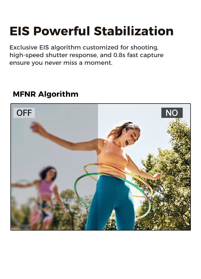 EIS Powerful Stabilization

Exclusive EIS algorithm customized for shooting, high-speed shutter response, and 0.8s fast capture ensure you never miss a moment.

MFNR Algorithm

OFF NO