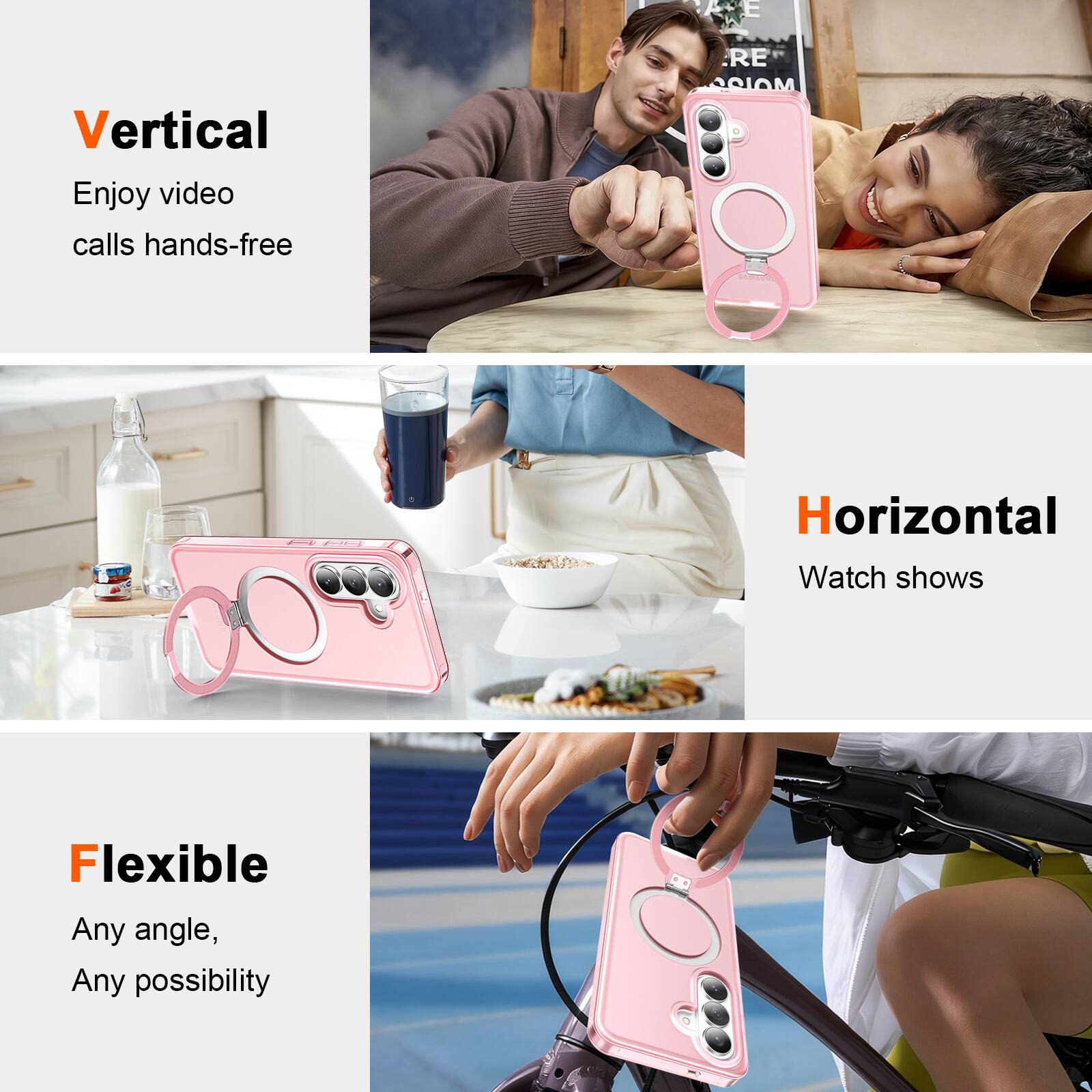 Vertical  
Enjoy video calls hands-free  

Horizontal  
Watch shows  

Flexible  
Any angle, Any possibility