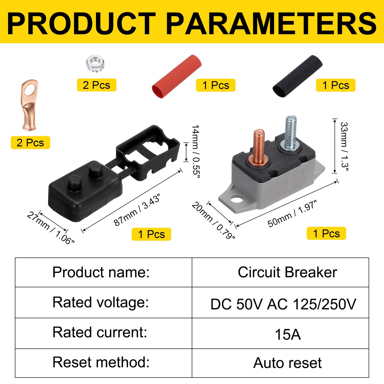 PRODUCT PARAMETERS

2 Pcs  
2 Pcs  
1 Pcs  
1 Pcs  
1 Pcs

3.43" / 87mm  
27mm / 1.06"  
14mm / 0.55"  
33mm / 1.3"  
20mm / 0.79"  
50mm / 1.97"  

Product name: Circuit Breaker  
Rated voltage: DC 50V AC 125/250V  
Rated current: 15A  
Reset method: Auto reset