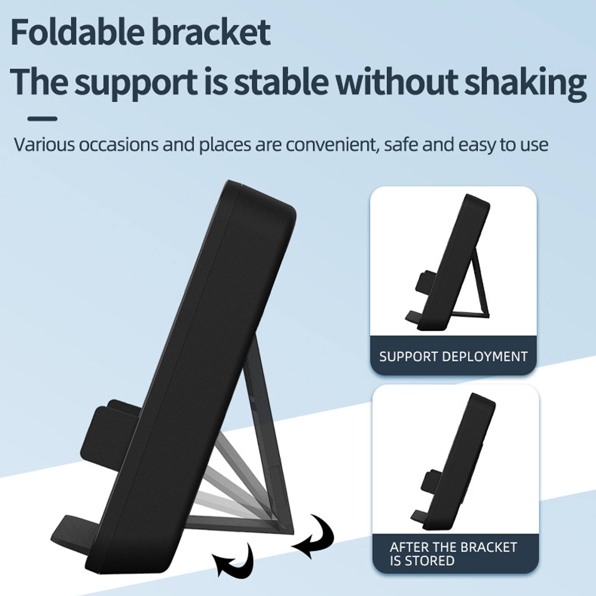 Foldable bracket  
The support is stable without shaking  

Various occasions and places are convenient, safe and easy to use  

SUPPORT DEPLOYMENT  

AFTER THE BRACKET IS STORED