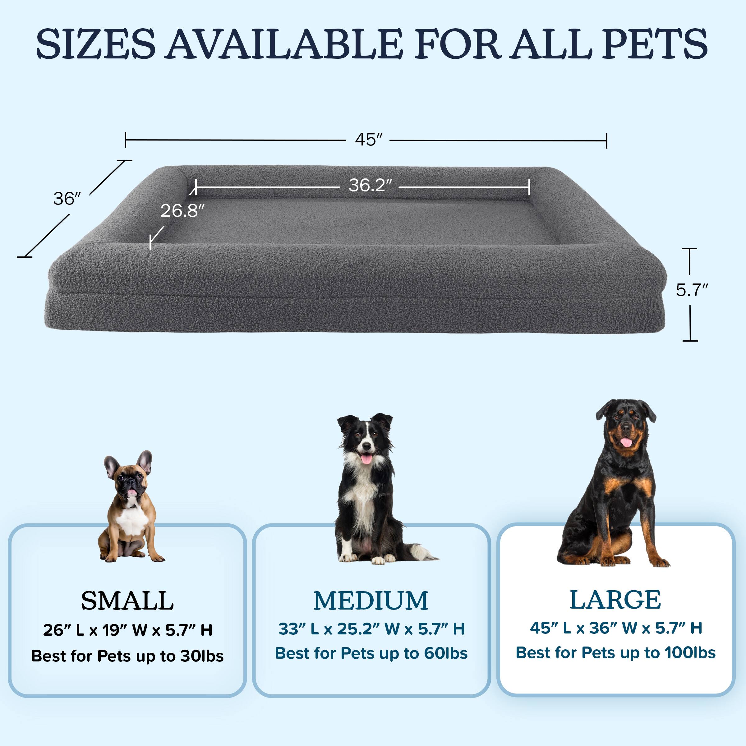 SIZES AVAILABLE FOR ALL PETS

- SMALL
  - 26" L x 19" W x 5.7" H
  - Best for Pets up to 30lbs

- MEDIUM
  - 33" L x 25.2" W x 5.7" H
  - Best for Pets up to 60lbs

- LARGE
  - 45" L x 36" W x 5.7" H
  - Best for Pets up to 100lbs