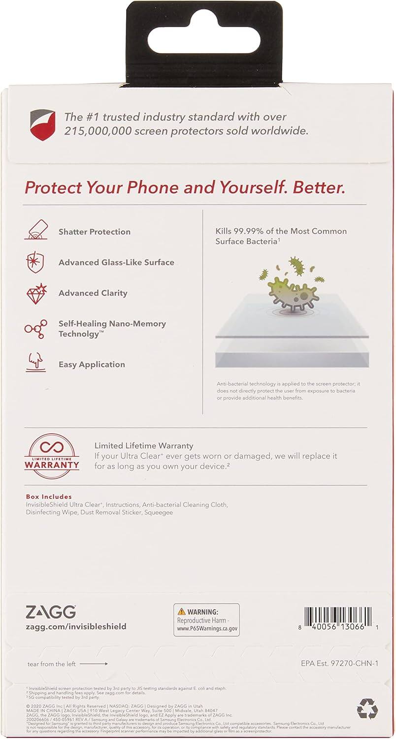 The #1 trusted industry standard with over 215,000,000 screen protectors sold worldwide.

Protect Your Phone and Yourself. Better.

- Shatter Protection
- Advanced Glass-Like Surface
- Advanced Clarity
- Self-Healing Nano-Memory Technology
- Easy Application

Kills 99.99% of the Most Common Surface Bacteria

Anti-bacterial technology is applied to the screen protector, it does not directly protect the user from exposure to bacteria or provide additional health benefits.

Limited Lifetime Warranty
If your Ultra Clear* ever gets worn or damaged, we will replace it for as long as you own your device.

Box Includes:
- InvisibleShield Ultra Clear*
- Instructions
- Anti-bacterial Cleaning Cloth
- Disinfecting Wipe
- Dust Removal Sticker
- Squeegee

ZAGG
zagg.com/invisibleshield

WARNING: Reproductive Harm
www.P6SWarnings.ca.gov

8 40056 13066

tear from the left

EPA Est. 97270-CHN-1

InvisibleShield screen protection treated by 3rd party JS testing standards against

