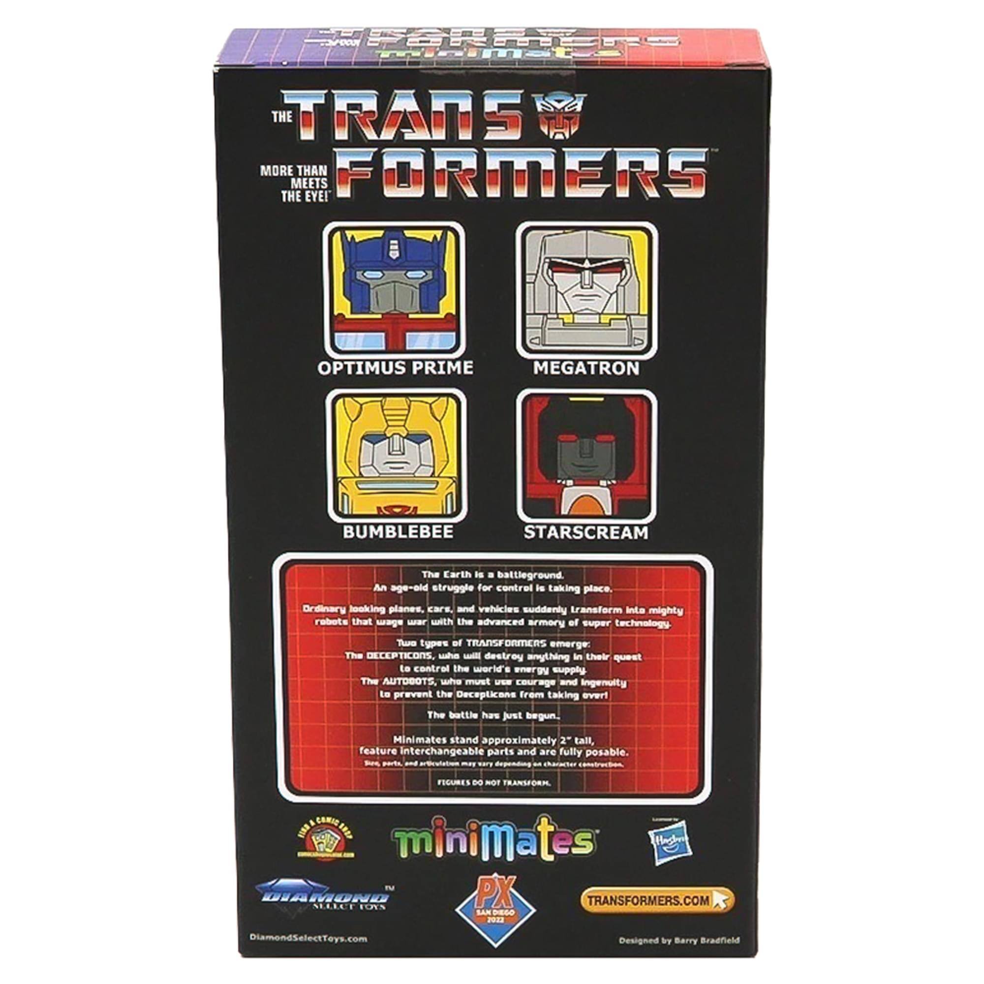 SPORRIERS minimizes TRANS MORE THAN FORMERS MEETS THE EVEL

OPTIMUS PRIME
MEGATRON
BUMBLEBEE
STARSCREAM

The Earth is a battleground. An age-old struggle for control is taking place. Ordinary looking planes, cars, and vehicles suddenly transform into mighty robots that wage war with the advanced armory of super technology.

Two types of TRANSFORMERS emerge: The DECEPTICONS, who will destroy anything in their quest to control the world's energy supply. The AUTOBOTS, who must use courage and ingenuity to prevent the Decepticons from taking over!

The battle has just begun.

Minimates stand approximately 2" tall, feature interchangeable parts and are fully posable. Some parts, and accessories may vary depending on character.

FIGURES DO NOT TRANSFORM.

minimates TV DIAMOND SELECT TOYS PX TRANSFORMERS.COM SAN DIEGO 2022
DiamondSelectToys.com
Designed by Barry Bradfield