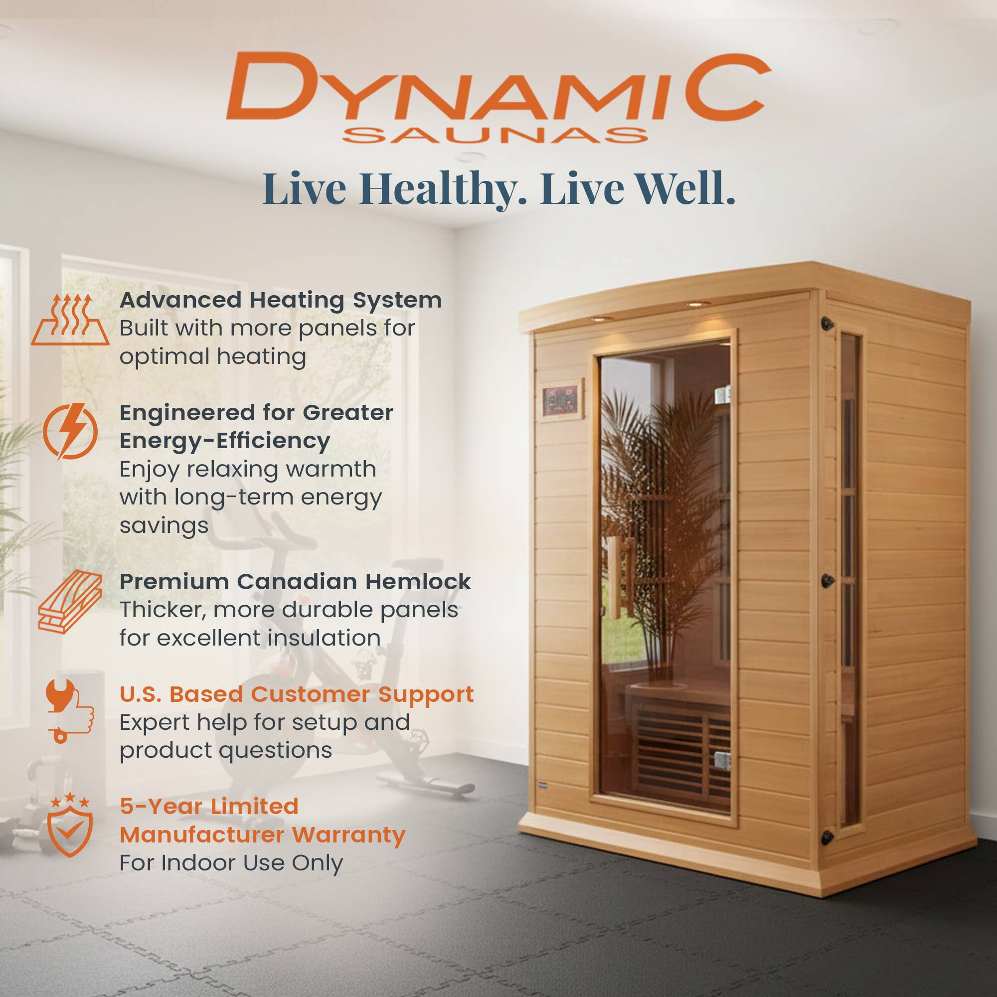 DYNAMIC SAUNAS  
Live Healthy. Live Well.  

- Advanced Heating System  
  Built with more panels for optimal heating  

- Engineered for Greater Energy-Efficiency  
  Enjoy relaxing warmth with long-term energy savings  

- Premium Canadian Hemlock  
  Thicker, more durable panels for excellent insulation  

- U.S. Based Customer Support  
  Expert help for setup and product questions  

- 5-Year Limited Manufacturer Warranty  
  For Indoor Use Only