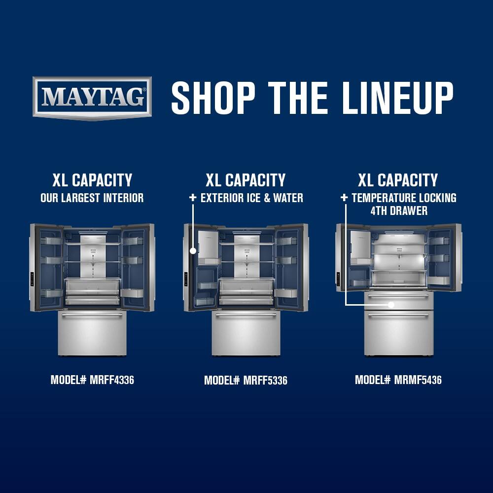 MAYTAG  
SHOP THE LINEUP  

XL CAPACITY  
OUR LARGEST INTERIOR  
MODEL# MRFF4336  

XL CAPACITY  
+ EXTERIOR ICE & WATER  
MODEL# MRFF5336  

XL CAPACITY  
+ TEMPERATURE LOCKING 4TH DRAWER  
MODEL# MRMF5436