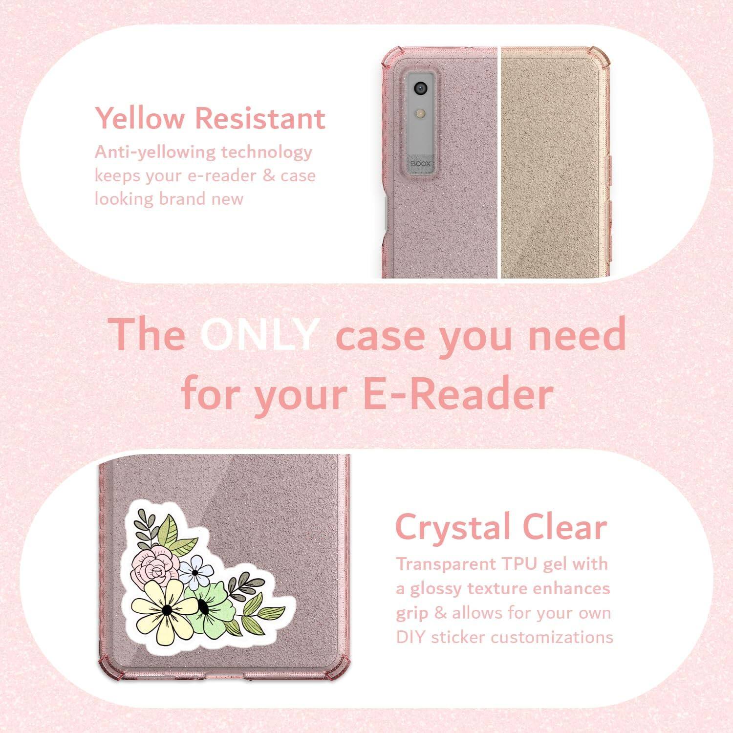 Yellow Resistant  
Anti-yellowing technology keeps your e-reader & case looking brand new  

The ONLY case you need for your E-Reader  

Crystal Clear  
Transparent TPU gel with a glossy texture enhances grip & allows for your own DIY sticker customizations
