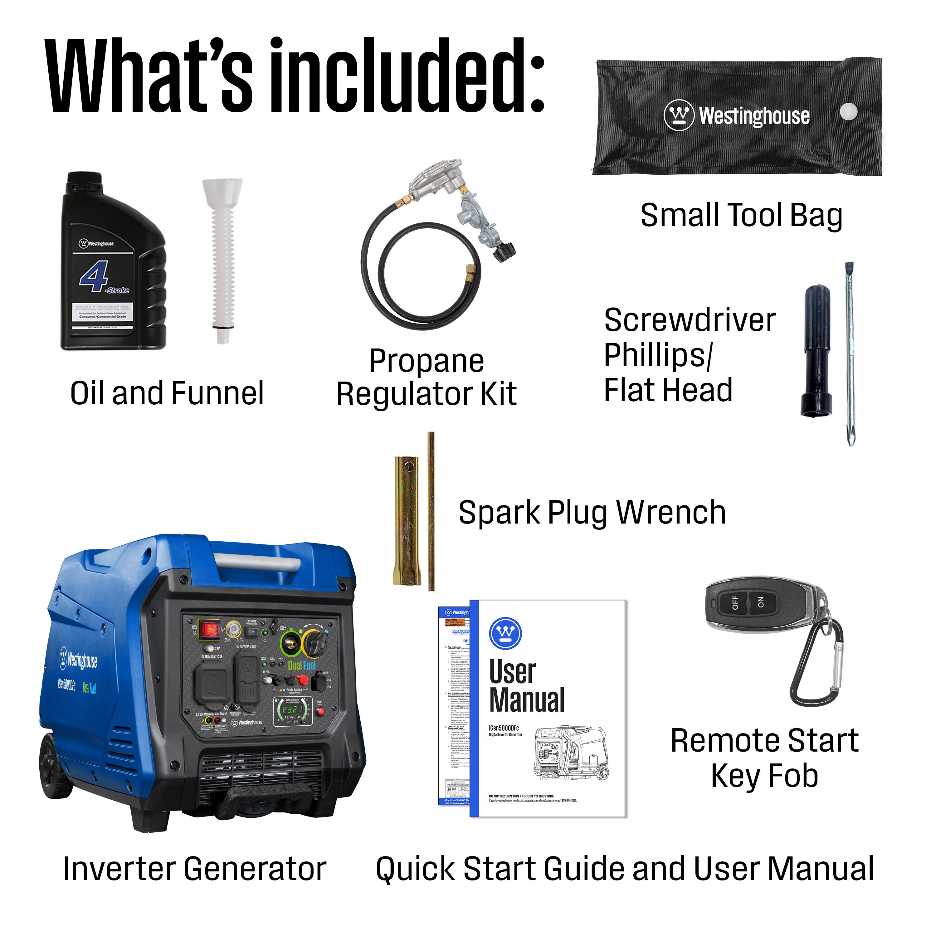 What's included:

- Westinghouse
- 4 Stroke Oil and Funnel
- Propane Regulator Kit
- Small Tool Bag
- Screwdriver Phillips/ Flat Head
- Spark Plug Wrench
- Restignue
- Qual Fuel
- User Manual
- Remote Start Key Fob
- Inverter Generator Quick Start Guide and User Manual