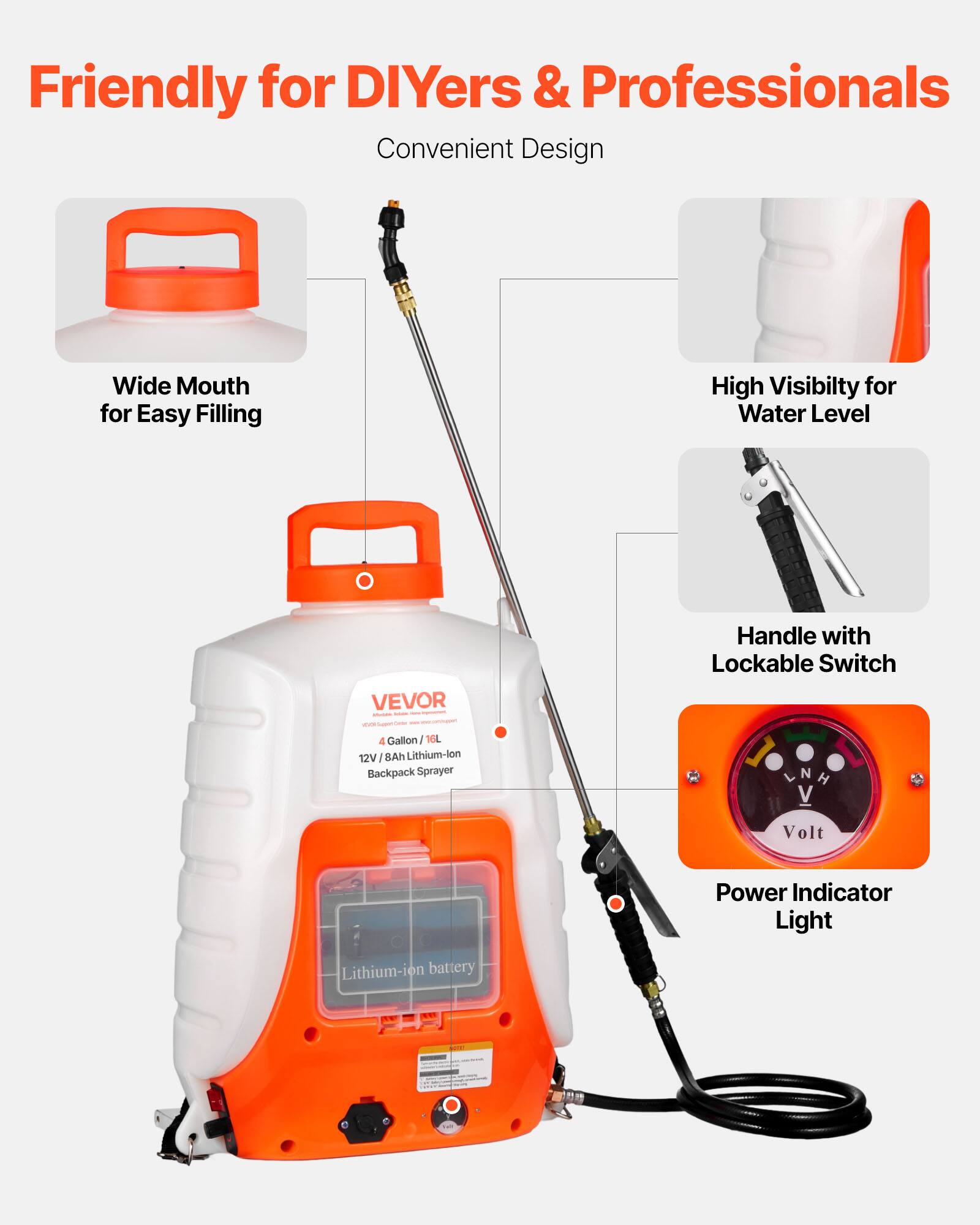 Friendly for DIYers & Professionals  
Convenient Design  
Wide Mouth for Easy Filling  
High Visibility for Water Level  
Handle with Lockable Switch  
4 Gallon / 16L  
12V / 8Ah Lithium-ion Backpack Sprayer  
Power Indicator Light  
Lithium-ion Battery