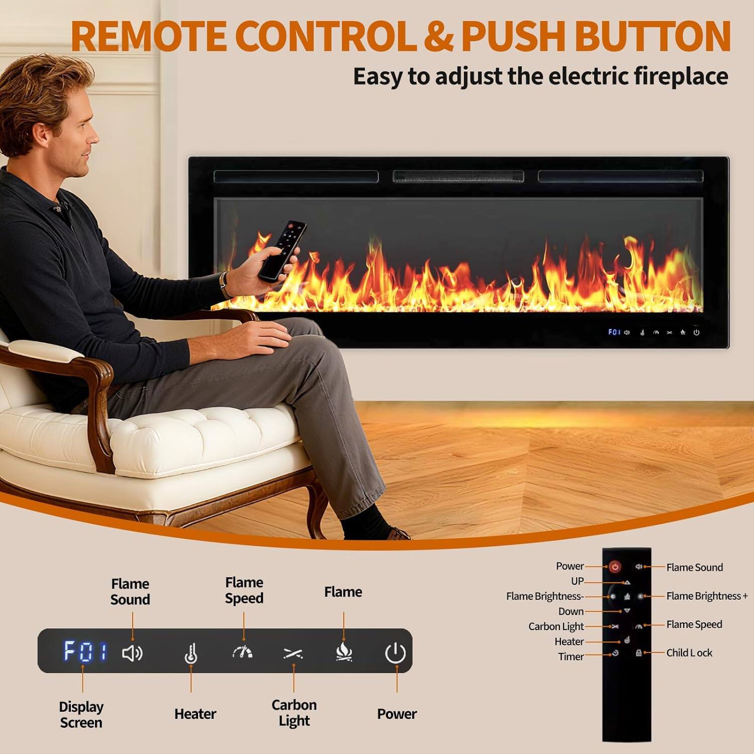 REMOTE CONTROL & PUSH BUTTON  
Easy to adjust the electric fireplace  

FO1  
- Flame Sound  
- Flame Speed  
- Flame Brightness  
- Carbon Light  
- Display Screen  
- Heater  
- Power  

Power  
- UP  
- Flame Brightness+  
- Flame Brightness-  
- Carbon Light  
- Heater  
- Timer  

Flame Sound  
Flame Brightness+  
Flame Speed  
Child Lock