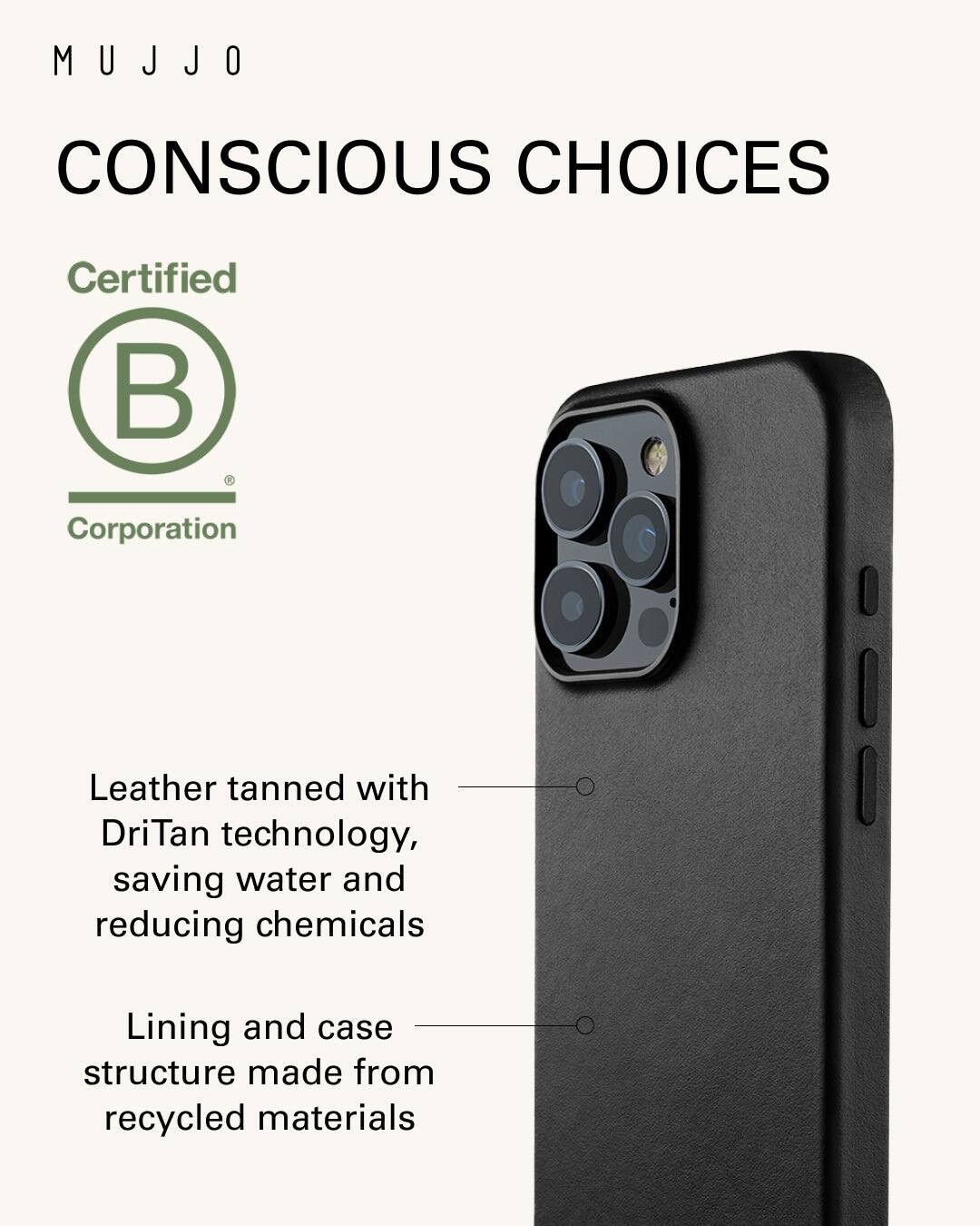 Mujjo Conscious Choices Certified Corporation Leather tanned with DriTan technology, saving water and reducing chemicals Lining and case structure made from recycled materials