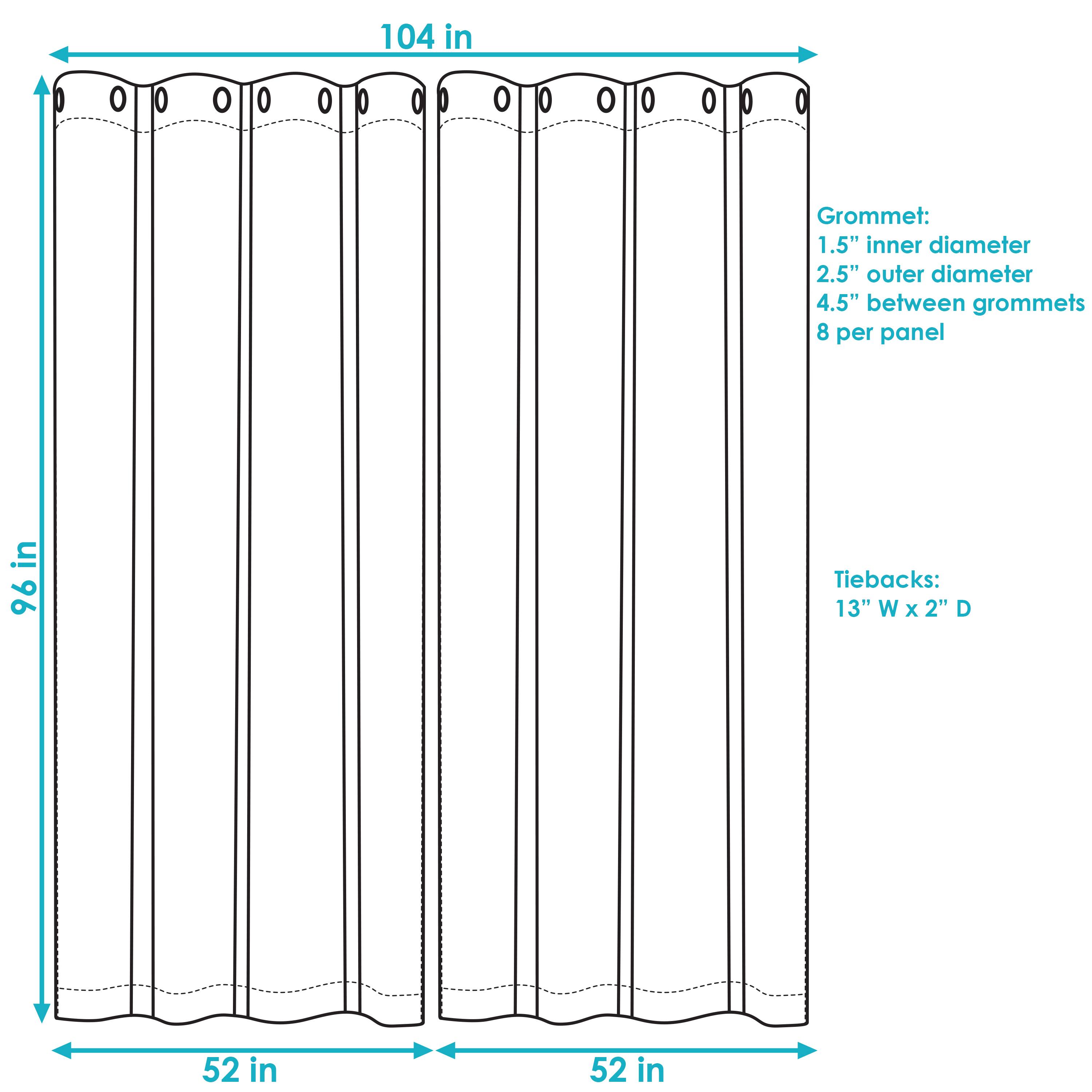 104 in  
96 in  
52 in  
52 in  

Grommet:  
1.5" inner diameter  
2.5" outer diameter  
4.5" between grommets  
8 per panel  

Tiebacks:  
13" W x 2" D