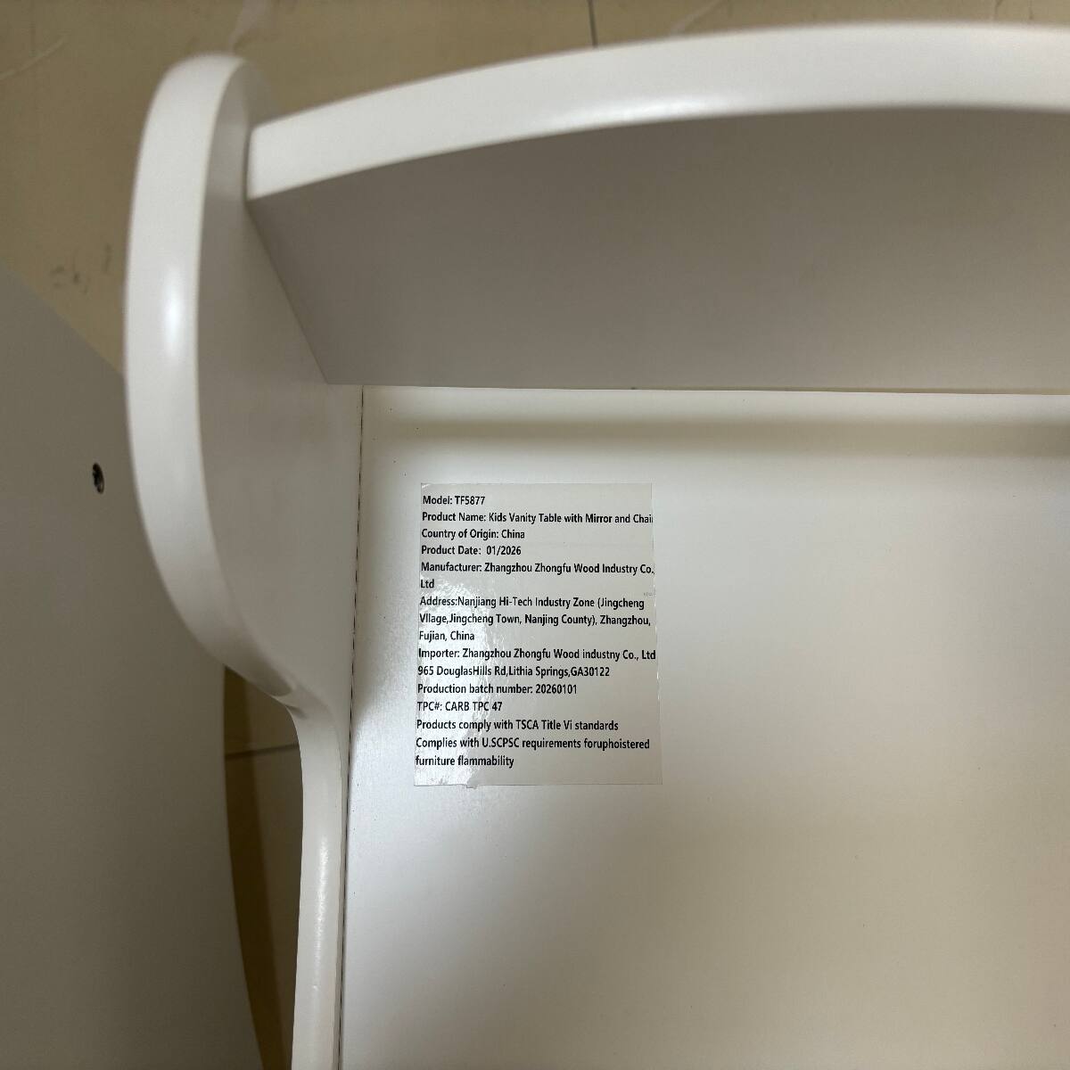 Model TF5877  
Product Name: Kids Vanity Table with Mirror and Chair  
Country of Origin: China  
Product Date: 01/2026  
Manufacturer: Zhangzhou Zhongfu Wood Industry Co., Ltd  
Address: Nanjiang Hi-Tech Industry Zone (Jingcheng Village, Jingcheng Town, Nanjing County), Zhangzhou, Fujian, China  
Importer: Zhangzhou Zhongfu Wood Industry Co., Ltd  
965 Douglas Hills Rd, Lithia Springs, GA 30122  
Production batch number: 20260101  
TPC#: CARB PC  
Products comply with TSCA Title VI standards  
Complies with U.S. CPSC requirements for upholstered furniture flammability