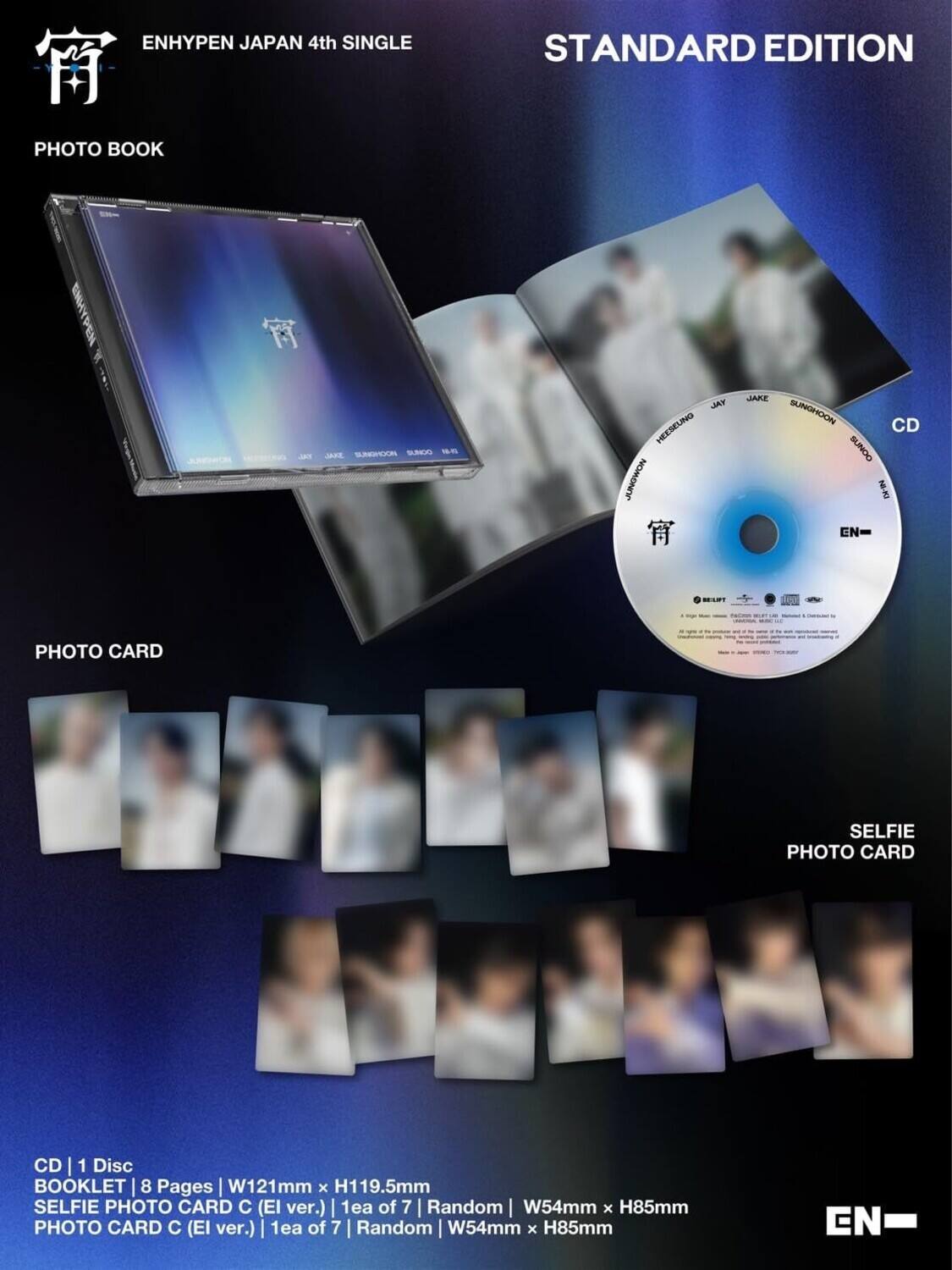 ENHYPEN JAPAN 4th SINGLE  
STANDARD EDITION  

PHOTO BOOK  
CD | 1 Disc  
BOOKLET | 8 Pages | W121mm x H119.5mm  

PHOTO CARD  
SELFIE PHOTO CARD C (El ver.) | 1ea of 7 | Random | W54mm x H85mm  
PHOTO CARD C (El ver.) | 1ea of 7 | Random | W54mm x H85mm  

CD | 1 Disc  
BOOKLET | 8 Pages | W121mm x H119.5mm  
SELFIE PHOTO CARD C (El ver.) | 1ea of 7 | Random | W54mm x H85mm  
PHOTO CARD C (El ver.) | 1ea of 7 | Random | W54mm x H85mm  

EN-