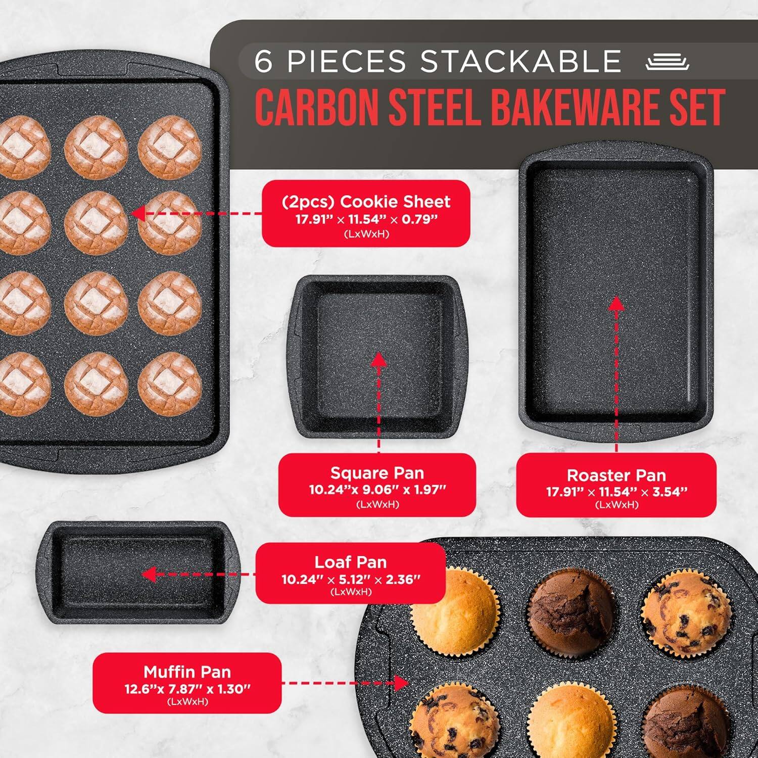 6 PIECES STACKABLE CARBON STEEL BAKEWARE SET

(2pcs) Cookie Sheet 17.91" x 11.54" x 0.79" (LxWxH)
Square Pan 10.24"x 9.06" x 1.97" (LxWxH)
Roaster Pan 17.91" x 11.54" x 3.54" (LxWxH)
Loaf Pan 10.24" x 5.12" x 2.36" (LxWxH)
Muffin Pan 12.6"x 7.87" x 1.30" (LxWxH)