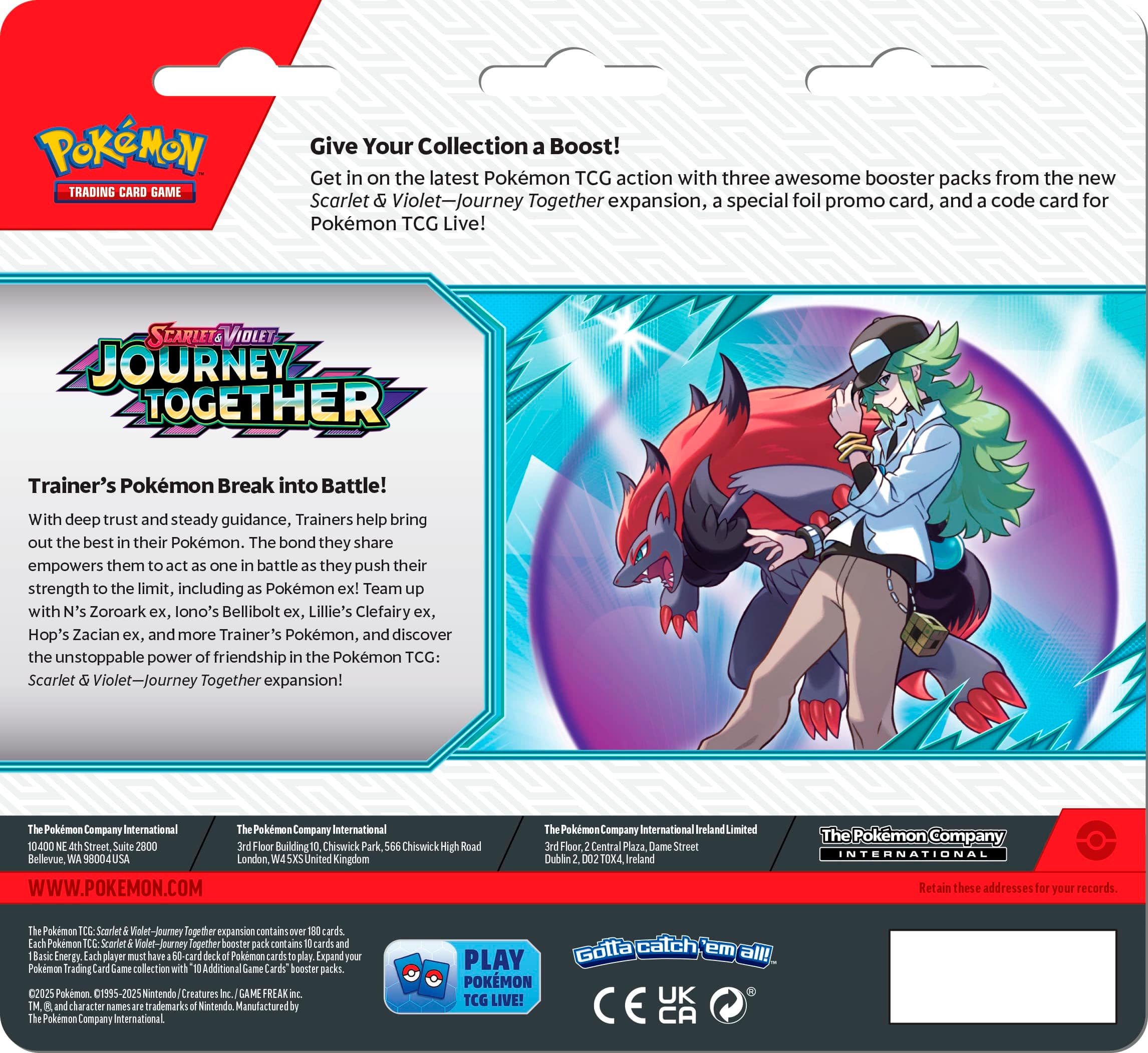 POKÉMON TRADING CARD GAME: JOURNEY TOGETHER
Get Your Collection Boost! Get in on the latest Pokémon TCG action with three awesome booster packs from the new Scarlet Violet-Journey Together expansion, special foil promo card, and code card for Pokémon TCG Live!
Trainer's Pokémon Break into Battle! With deep trust and steady guidance, Trainers help bring out the best in their Pokémon. The bond they share empowers them to push their strength to the limit, including Pokémon ex! Team with N's Zoroark ex, Lillie's Clefairy ex, Hop's Zacian ex, and more Trainer's Pokémon, and discover the unstoppable power of friendship in the Pokémon TCG: Scarlet Violet-Journey Together expansion!
Pokémon Company International Pokémon Company International 10400 Street 2000 Building Chiswick Park Chiswick Bellevue 98004 USA London United Kingdom WWW.POKEMON.COM