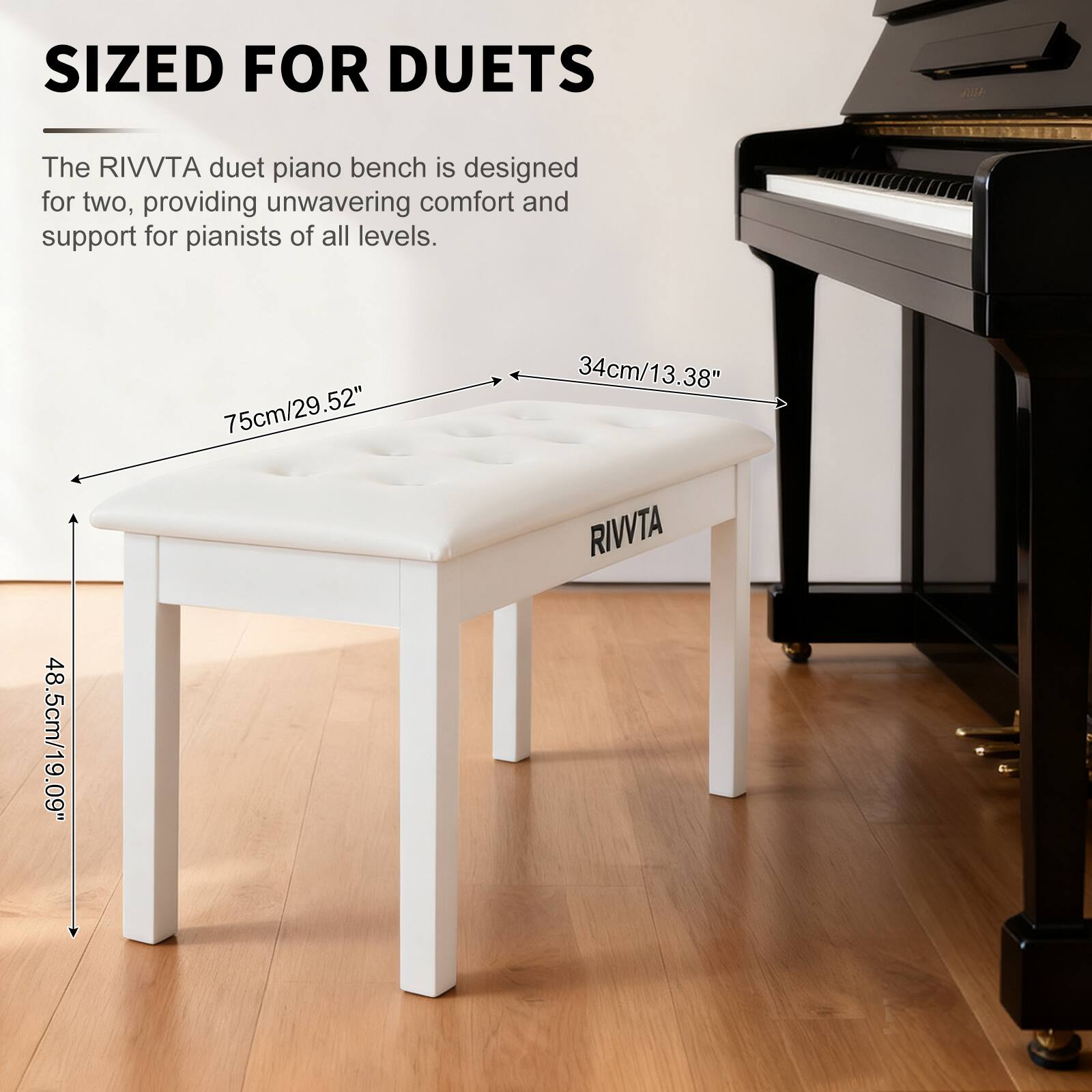 SIZED FOR DUETS

The RIVVTA duet piano bench is designed for two, providing unwavering comfort and support for pianists of all levels.

75cm/29.52"  
34cm/13.38"  
48.5cm/19.09"  

RIVVTA