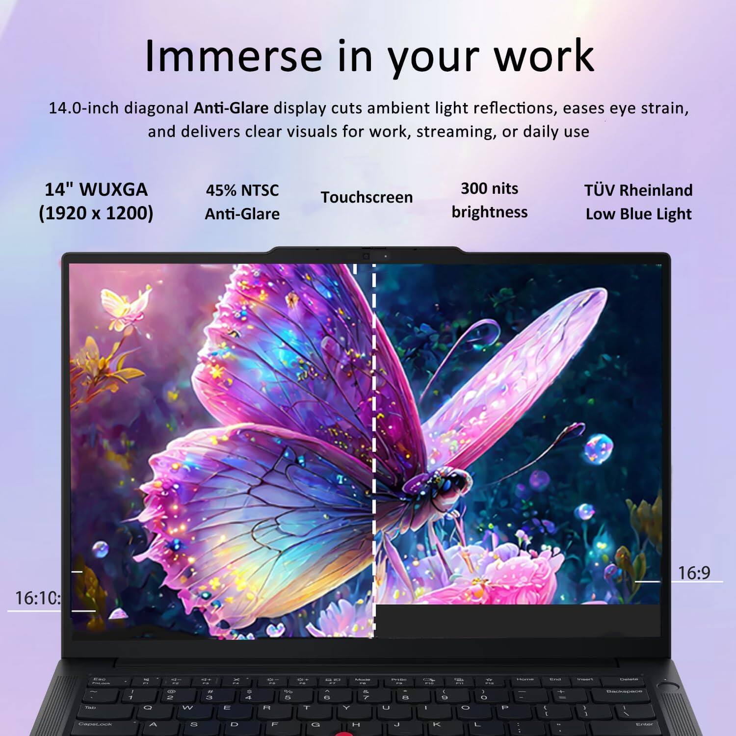 Immerse in your work

14.0-inch diagonal Anti-Glare display cuts ambient light reflections, eases eye strain, and delivers clear visuals for work, streaming, or daily use

14" WUXGA (1920 x 1200)
45% NTSC
300 nits brightness
TÜV Rheinland Low Blue Light

16:10
16:9