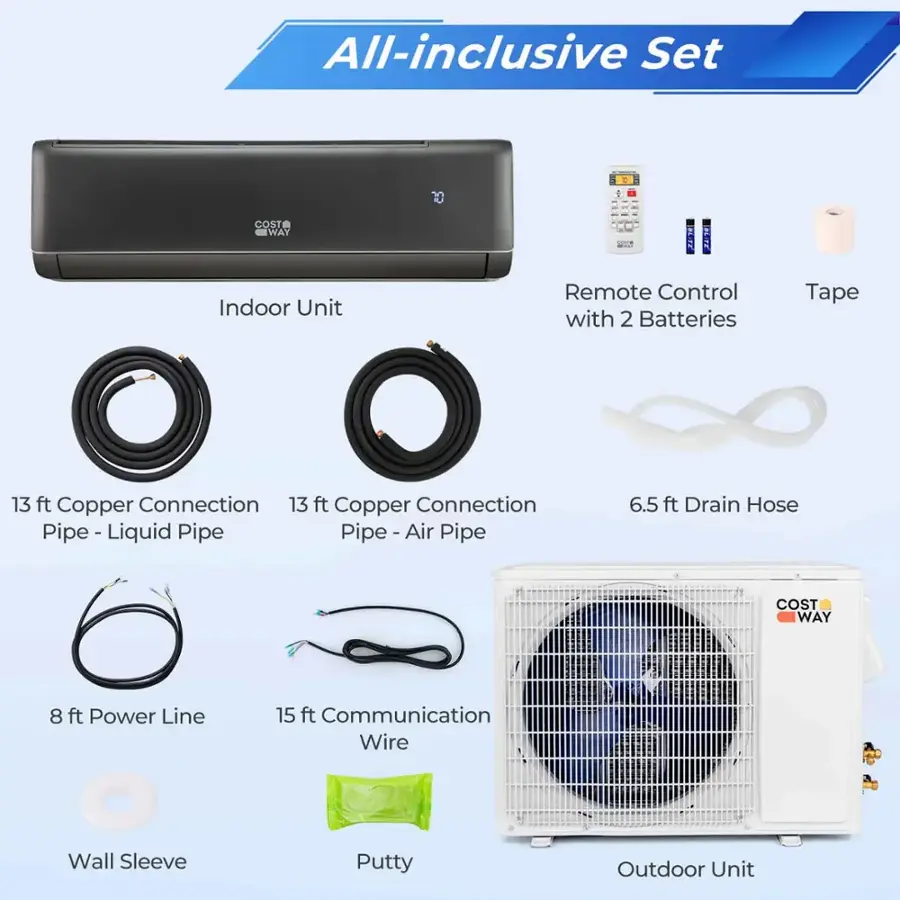 All-inclusive Set COST WAY BLI 2018 Indoor Unit Remote Control with 2 Batteries Tape 13 ft Copper Connection 13 ft Copper Connection Pipe - Liquid Pipe Pipe -Air Air Pipe 6.5 ft Drain Hose COST WAY 8 ft Power Line 15 ft Communication Wire Wall Sleeve Putty Outdoor Unit