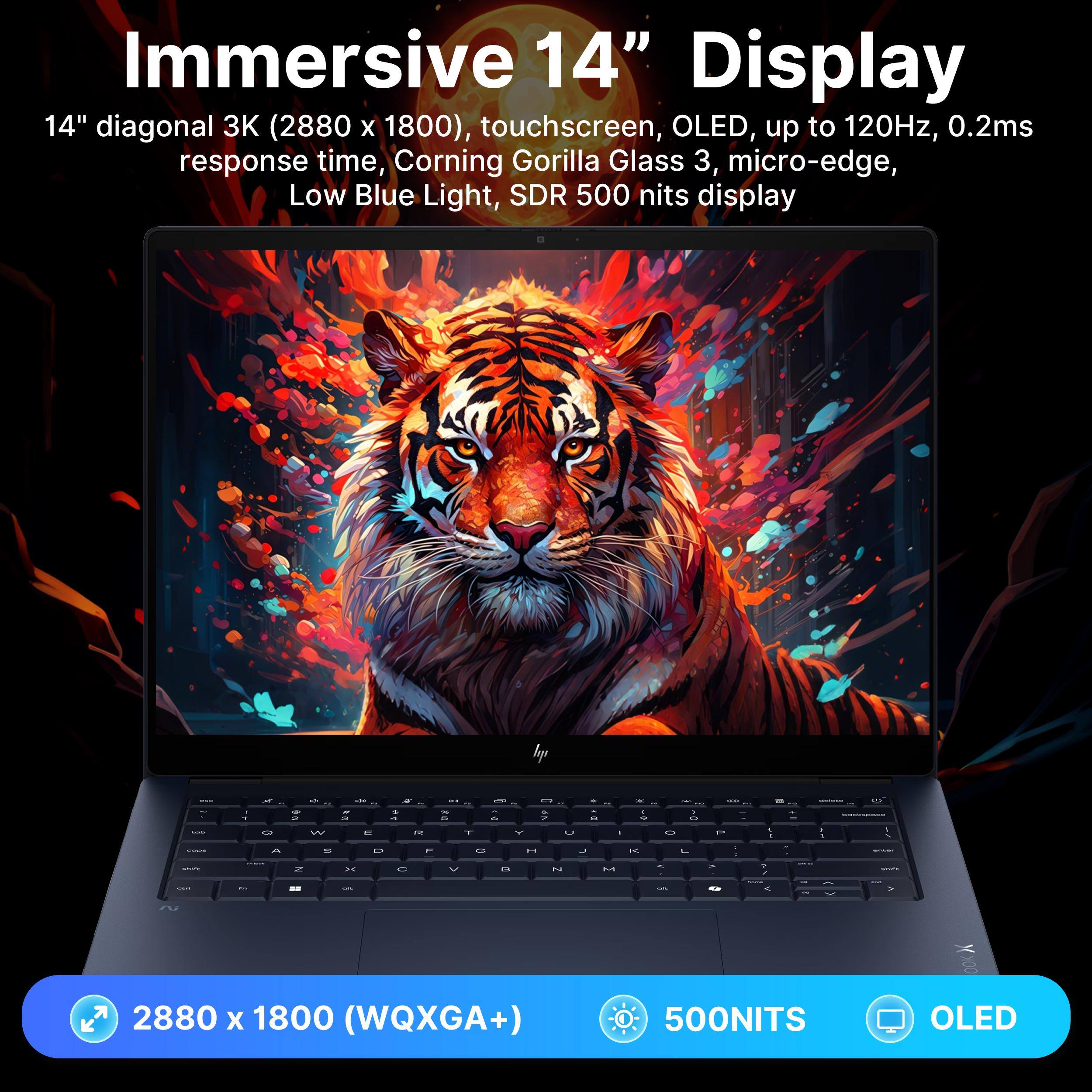 Immersive 14" Display  
14" diagonal 3K (2880 x 1800), touchscreen, OLED, up to 120Hz, 0.2ms response time, Corning Gorilla Glass 3, micro-edge, Low Blue Light, SDR 500 nits display  
2880 x 1800 (WQXGA+)  
500NITS OLED